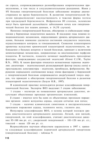 ем стресса, сопровождающимся разнообразными невротическими про­
явлениями, в том числе и сосудодвигательными реакциями. Нами у
8% больных гипертонической болезнью заболевание впервые диагно­
стировано во время беременности. К развитию гипертонической бо­
лезни предрасполагают наследственность и тяжелая форма гестоза
при предыдущей беременности. Нефропатия III степени, эклампсия
могут быть причиной дальнейшего заболевания почек или гипертони­
ческой болезни (по нашим данным, в 14,3% случаев).
    Патогенез гипертонической болезни, обострения и стабилизации гипер­
тензии у беременных недостаточно выяснен. В последние годы помимо ге-
модинамических механизмов, определяющих уровень артериального дав­
ления, большое внимание уделяется состоянию сосудистого эндотелия,
осуществляющего контроль за гемодинамикой. Снижение плацентарного
кровотока вследствие хронической плацентарной недостаточности, на­
блюдаемое у больных шпертон и ческой болезнью, приводит к включению
компенсаторных механизмов, направленных на восстановление перфузии
плаценты. В частности, плацента начинает вырабатывать прессорные
факторы, повреждающие сосудистый эндотелий (Groot C.J.M., Taylor
R.N., 1993). К таким факторам относятся вазоактивные гормоны эндоте­
лия: дилататоры - эндотелиальный релаксирующий фактор (оксид азота) и
простациклин; констрикторы - эндотелии, тромбоксан, фибронектин. На­
рушение нормального соотношения между этими факторами у беременной
с гипертонической болезнью сопровождается дисре!уляцией тонуса сосу­
дов, что приводит к обострению гипертонической болезни и развитию
плацентарной недостаточности (Зозуля О.В., 1997).
    В клинической практике используются разные классификации гипер­
тонической болезни. Эксперты ВОЗ выделяют 3 стадии заболевания:
    1 стадия - несмотря на повышенное артериальное давление, от­
сутствуют объективные признаки органических изменений;
    2 стадия - имеется хотя бы один из объективных признаков пораже­
ния органов: левого желудочка сердца, сосудов сетчатки или почек;
    3 стадия - наличие клинических симптомов и инструментальных
признаков поражения сердца, головного мозга, глазного дна.
    Популярна классификация ВОЗ, в основу которой положен уро­
вень диастолического артериального давления. Легкой, или мягкой,
гипертонией, по этой классификации, считают диастолическое давле­
ние 95-100 мм рт. ст.; умеренной гипертонией - 101-120 мм рт. ст.;
тяжелой - выше 120 мм рт. ст.
    Всероссийским научным обществом кардиологов в 1997 г. приня­
та следующая классификация первичной артериальной гипертонии
(гипертонической болезни) - таблица 9.

116
 