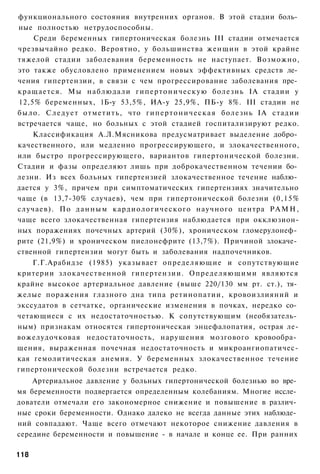 функционального состояния внутренних органов. В этой стадии боль­
ные полностью нетрудоспособны.
    Среди беременных гипертоническая болезнь III стадии отмечается
чрезвычайно редко. Вероятно, у большинства женщин в этой крайне
тяжелой стадии заболевания беременность не наступает. Возможно,
это также обусловлено применением новых эффективных средств ле­
чения гипертензии, в связи с чем прогрессирование заболевания пре­
кращается. Мы наблюдали г и п е р т о н и ч е с к у ю болезнь ІА стадии у
12,5% беременных, 1Б-у 53,5%, ИА-у 25,9%, ПБ-у 8%. III стадии не
было. С л е д у е т отметить, что г и п е р т о н и ч е с к а я болезнь ІА стадии
встречается чаще, но больных с этой стадией госпитализируют редко.
    Классификация А.Л.Мясникова предусматривает выделение добро­
качественного, или медленно прогрессирующего, и злокачественного,
или быстро прогрессирующего, вариантов гипертонической болезни.
Стадии и фазы определяют лишь при доброкачественном течении бо­
лезни. Из всех больных гипертензией злокачественное течение наблю­
дается у 3%, причем при симптоматических гипертензиях значительно
чаще (в 13,7-30% случаев), чем при гипертонической болезни (0,15%
случаев). По д а н н ы м к а р д и о л о г и ч е с к о г о научного центра Р А М Н ,
чаще всего злокачественная гипертензия наблюдается при окклюзион-
ных поражениях почечных артерий (30%), хроническом гломерулонеф­
рите (21,9%) и хроническом пиелонефрите (13,7%). Причиной злокаче­
ственной гипертензии могут быть и заболевания надпочечников.
    Г.Г.Арабидзе (1985) указывает определяющие и сопутствующие
критерии злокачественной гипертензии. Определяющими являются
крайне высокое артериальное давление (выше 220/130 мм рт. ст.), тя­
желые поражения глазного дна типа ретинопатии, кровоизлияний и
экссудатов в сетчатке, органические изменения в почках, нередко со­
четающиеся с их недостаточностью. К сопутствующим (необязатель­
ным) признакам относятся гипертоническая энцефалопатия, острая ле-
вожелудочковая недостаточность, нарушения мозгового кровообра­
щения, выраженная почечная недостаточность и микроангиопатичес-
кая гемолитическая анемия. У беременных злокачественное течение
гипертонической болезни встречается редко.
    Артериальное давление у больных гипертонической болезнью во вре­
мя беременности подвергается определенным колебаниям. Многие иссле­
дователи отмечали его закономерное снижение и повышение в различ­
ные сроки беременности. Однако далеко не всегда данные этих наблюде­
ний совпадают. Чаще всего отмечают некоторое снижение давления в
середине беременности и повышение - в начале и конце ее. При ранних

118
 