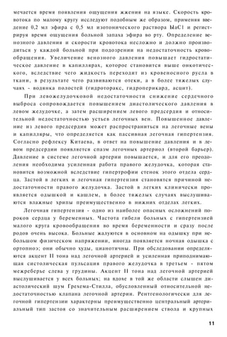 мечается время появления ощущения жжения на языке. Скорость кро­
вотока по малому кругу исследуют подобным же образом, применяя вве­
дение 0,2 мл эфира с 0,5 мл изотонического раствора ЫаС1 и регист­
рируя время ощущения больной запаха эфира во рту. Определение ве­
нозного давления и скорости кровотока несложно и должно произво­
диться у каждой больной при подозрении на недостаточность крово­
обращения. Увеличение венозного давления повышает гидростати­
ческое давление в капиллярах, которое становится выше онкотичес-
кого, вследствие чего жидкость переходит из кровеносного русла в
ткани, в результате чего развиваются отеки, а в более тяжелых слу­
чаях - водянка полостей (гидроторакс, гидроперикард, асцит).
    При левожелудочковой недостаточности с н и ж е н и е сердечного
выброса сопровождается повышением диастолического давления в
левом желудочке, а затем расширением левого предсердия и относи­
тельной недостаточностью устьев легочных вен. Повышенное давле­
ние из левого предсердия может распространиться на легочные вены
и капилляры, что определяется как пассивная легочная гипертензия.
Согласно рефлексу Китаева, в ответ на повышение давления и в ле­
вом предсердии появляется спазм легочных артериол (второй барьер).
Давление в системе легочной артерии повышается, и для его преодо­
ления необходима усиленная работа правого желудочка, которая ста­
новится возможной вследствие гипертрофии стенок этого отдела серд­
ца. Застой в легких и легочная гипертензия становятся причиной не­
достаточности правого желудочка. Застой в легких клинически про­
является одышкой и кашлем, в более тяжелых случаях выслушива­
ются влажные хрипы преимущественно в нижних отделах легких.
    Легочная гипертензия - одно из наиболее опасных осложнений по­
роков сердца у беременных. Частота гибели больных с гипертензией
малого круга кровообращения во время беременности и сразу после
родов очень высока. Больные жалуются в основном на одышку при не­
большом физическом напряжении, иногда появляется ночная одышка с
ортопноэ; они обычно худы, цианотичны. При обследовании определя­
ются акцент II тона над легочной артерией и усиленная приподнимаю­
щая систолическая пульсация правого желудочка в третьем - пятом
межреберье слева у грудины. Акцент II тона над легочной артерией
выслушивается у всех больных; на вдохе в той же области слышен ди-
астолический шум Грехема-Стилла, обусловленный относительной не­
достаточностью клапана легочной артерии. Рентгенологически для ле­
гочной гипертензии характерны преимущественно центральный артери­
альный тип застоя со значительным расширением ствола и крупных

                                                                 11
 