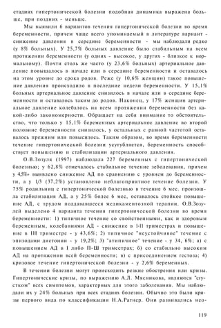 стадиях гипертонической болезни подобная динамика выражена боль­
ше, при поздних - меньше.
     Мы выявили 6 вариантов течения гипертонической болезни во время
беременности, причем чаще всего упоминаемый в литературе вариант -
снижение давления в середине беременности - мы наблюдали редко
(у 8% больных). У 25,7% больных давление было стабильным на всем
протяжении беременности (у одних - высокое, у других - близкое к нор­
мальному). Почти столь же часто (у 23,6% больных) артериальное дав­
ление повышалось в начале или в середине беременности и оставалось
на этом уровне до срока родов. Реже (у 10,6% женщин) такое повыше­
ние давления происходило в последние недели беременности. У 15,1%
больных артериальное давление снизилось в начале или в середине бере­
менности и оставалось таким до родов. Наконец, у 17% женщин артери­
альное давление колебалось на всем протяжении беременности без ка­
кой-либо закономерности. Обращает на себя внимание то обстоятель­
ство, что только у 15,1% беременных артериальное давление во второй
половине беременности снизилось, у остальных с равной частотой оста­
валось прежним или повысилось. Таким образом, во время беременности
течение гипертонической болезни усугубляется, беременность способ­
ствует повышению и стабилизации артериального давления.
     О.В.Зозуля (1997) наблюдала 227 беременных с гипертонической
болезнью; у 62,8% отмечалось стабильное течение зеболевания, причем
у 4,5%» выявлено снижение АД по сравнению с уровнем до беременнос­
ти, а у 1/3 (37,2%) установлено неблагоприятное течение болезни. У
7 5 % родильниц с гипертонической болезнью в течение 6 мес. произош­
ла стабилизация АД, а у 2 5 % более 6 мес, оставалось стойкое повыше­
ние АД, с трудом поддававшееся медикаментозной терапии. О.В.Зозу­
лей выделено 4 варианта течения гипертонической болезни во время
беременности: 1) типичное течение со свойственными, как и здоровым
беременным, колебаниями АД - снижение в 1-11 триместрах и повыше­
ние в III триместре - у 43,6%; 2) типичное "неустойчивое" течение с
эпизодами дистонии - у 19,2%; 3) "атипичное" течение - у 34, 6%; а) с
повышением АД в I либо П-Ш триместрах; б) со стабильно высоким
АД на протяжении всей беременности; в) с присоединением гестоза; 4)
кризовое течение гипертонической болезни - у 2,6% беременных.
    В течении болезни могут происходить резкие обострения или кризы.
Гипертонические кризы, по выражению А.Л. Мясникова, являются "сгу­
стком" всех симптомов, характерных для этого заболевания. Мы наблю­
дали их у 24% больных при всех стадиях болезни. Обычно это были кри­
зы первого вида по классификации Н.А.Ратнер. Они развивались нео-


                                                                 119
 