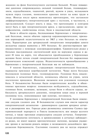 жиданно на фоне благополучного состояния больной. Резкое повыше­
ние давления сопровождалось сильной головной болью, головокруже­
нием, сердцебиением, тошнотой, рвотой, шумом в ушах, мельканием
мушек перед глазами, появлением красных пятен на коже груди и
лица. Иногда после криза выявлялась иротеинурия, что заставляло
дифференцировать гипертонический криз с гестозом, в частности, с
преэклампсией. Следует иметь в виду, что протеинурия и олигурия
могут быть и при гипертоническом кризе, а преэклампсии, кроме эн­
цефалопатии, свойственны отеки, боли в подложечной области.
    Боли в области сердца, беспокоившие беременных с гипертоничес­
кой болезнью, имели обычно характер кардионевротических; призна­
ков коронарной недостаточности на ЭКГ у этих больных не отмеча­
лось. Характерная для артериальной гипертензии гипертрофия левого
желудочка сердца выявлена у 30% больных. Ее диагностировали пре­
имущественно с помощью электрокардиографии. Сравнительно редко у
больных выслушивался систолический шум на верхушке сердца и ак­
цент II тона на аорте, что объясняется преобладанием у беременных
женщин более легких стадий гипертонической болезни без выраженных
органических изменений сердца. Недостаточности кровообращения у
беременных с гипертонической болезнью мы не наблюдали.
    У многих беременных, страдающих гипертонической болезнью,
выражены признаки церебральной патологии. Чаще всего больных
беспокоили головные боли, головокружения. Головная боль локали­
зовалась в затылочной области, начиналась обычно по утрам, затем
постепенно проходила. Волнения вызывали или усиливали головную
боль. У большинства больных были невротические жалобы и объек­
тивные признаки невроза: повышенная возбудимость, сердцебиения,
головные боли, колющие, щемящие, тупые боли в области сердца, ла­
бильность артериального давления, гиперемия кожи лица и верхней
половины тела, появляющаяся при осмотре, потливость.
    У половины беременных с гипертонической болезнью были измене­
ния сосудов глазного дна. В большинстве случаев они имели характер
гипертонической ангиопатии - равномерного сужения артериол сетчат­
ки и расширения вен. Гораздо реже развивались симптомы Салюса (ар-
териовенозный перекрест) и Гвиста (извилистость вен вокруг желтого
пятна), а также признаки атеросклероза сосудов сетчатки. Гипертони­
ческая ретинопатия (отечность и кровоизлияния в сетчатку) наблюдает­
ся редко, но имеет важное прогностическое значение, вызывая ухудше­
ние зрения и заставляя решать вопрос о возможности дальнейшего про­
должения беременности. Состояние глазного дна не всегда отражает

120
 