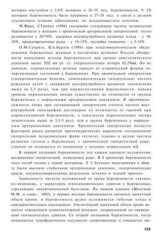 которая наступила у 2,6% женщин в 26-35 нед. беременности. У 2%
женщин беременность была прервана в 27-28 нед. в связи с резким
ухудшением течения заболевания, не поддававшегося лечению.
    М.Фрид, СГрайнс (1996) указывают следующую частоту осложнений
беременности у женщин с хронической артериальной гипертензией: гестоз
развивается у 20*30%, задержка внутриутробного развития плода - у 10-
20%, преждевременные роды - у 10-15%, отслойка плаценты - у 5-10%.
       О.М.Супряга, В.А.Бурлев (1996) при эпидемиологическом обсле­
довании беременных женщин в различных регионах России обнару­
жили наихудшие исходы беременности при уровне диастолического
давления выше ПО мм рт. ст. (перинатальные потери 82,2%о). По их
данным, перинатальные исходы зависят от клинической формы ги-
пертеизивных состояний у беременных. При хронической гипертензии
(гипертоническая болезнь, симптоматические гипертензии) частота
рождения детей с задержкой внутриутробного развития значительно
выше (в 2,5 раза), чем при иормотензивной беременности, однако
уровень перинатальных потерь существенно не отличается от группы
беременных с нормальным артериальным давлением. В противопо­
ложность этому при гестационной гипертензии (гестоз) частота внут­
р и у т р о б н о й гипотрофии достоверно не отличается от таковой при
нормотеизивной беременности, а показатели перинатальных потерь
значительно выше (в 2,5-5 раз), чем в группе беременных с нормаль­
н ы м а р т е р и а л ь н ы м давлением. Х р о н и ч е с к а я гипертензия является
фактором риска развития протеинурических вариантов гестационной
гипертензии (классических форм гестоза), однако в целом частота
развития гестоза у беременных с хронической гипертензией суще­
ственно не отличается от пациенток с исходно нормальным АД.
    В первой половине беременности (по нашим данным) осложнения,
вызываемые гипертензией, появлялись реже. В I триместре беременности
плод погиб только у одной женщины. У 2 больных показаниями к абор­
ту были высокое стабильное артериальное давление, гипертонические
кризы, неудовлетворительные результаты лечения и плохой прогноз.
    Зависимость частоты осложнений от срока беременности связана,
по-видимому, с характером гемодинамических сдвигов у беременных,
страдающих гипертонической болезнью. По нашим данным (Шехтман
М.М. и соавт., 1982), в первые месяцы беременности увеличен минутный
объем крови, и беременность редко осложняется гибелью плода и
самопроизвольным выкидышем. Увеличенный минутный объем крови яв­
ляется отражением компенсаторной реакции, направленной на ликвида­
цию гипоксических сдвигов. Со второй половины беременности, когда
повышается периферическое сосудистое сопротивление и снижается ми-

                                                                              123
 