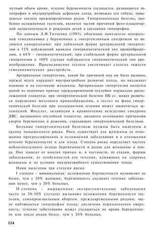 нутный объем крови, течение беременности ухудшается, развиваются ги­
потрофия и внутриутробная асфиксия ллода, возможна его гибель; повы­
шается частота преждевременных родов. Гипертоническая болезнь, осо­
бенно осложненная гестозом, является частой причиной фето-плацентар­
ной недостаточности и рождения детей в состоянии гипотрофии.
    По данным Л.И.Титченко (1993), объемные показатели централь­
ной гемодинамики у беременных с гипертензивным синдромом не яв­
ляются однородными: при лабильной форме артериальной гипертен­
зии в 3 2 % наблюдений выявлен гиперкинетический тип кровообраще­
ния, в 6 8 % - гипокинетический; при стабильной форме артериальной
гипертензии в 100% случаев наблюдается гипокинетический тип кро­
вообращения. Присоединение гестоза увеличивает степень тяжести
гемодинамических расстройств.
    Артериальная гипертензия, какой бы причиной она ни была вызвана,
прежде всего нарушает внутриутробное развитие плода, но оказывает
влияние и на состояние женщины. Артериальная гипертензия является
одной из основных причин преждевременной отслойки нормально распо­
ложенной плаценты; при гипертонической болезни ПБ ст. может развить­
ся нарушение мозгового кровообращения, а гестоз на фоне гипер­
тонической болезни при неадекватном лечении может закончиться эк­
лампсией. Инсульт, эклампсия и кровотечение вследствие синдрома
ДВС, вызванного отслойкой плаценты, являются основными причинами
смерти беременных и рожениц, страдающих гипертонической болезнью.
    Больные гипертонической болезнью должны быть выделены в
группу повышенного риска. Риск существует для женщины (в отно­
шении прогрессирования и осложнений заболевания и в отношении
течения беременности) и для плода. Степень риска определяет частоту
неблагополучного исхода беременности и родов для женщины и пло­
да. Она зависит от многих причин и, в частности, от стадии, формы
заболевания, от особенностей его течения, влияющих на здоровье
женщины и на условия внутриутробного существования плода.
    Нами выделены три степени риска:
    I степень - минимальная: осложнения беременности возникают не
более, чем у 20% женщин, беременность ухудшает течение заболева­
ния менее, чем у 20% больных.
    II с т е п е н ь - в ы р а ж е н н а я : э к с т р а г е н и т а л ь н ы е з а б о л е в а н и я
часто (в 20-50% случаев) вызывают осложнения беременности гес­
тозом, самопроизвольным абортом, преждевременными родами; час­
то наблюдается гипотрофия плода; увеличена перинатальная смерт­
ность; течение заболевания может ухудшиться во время беременнос­
ти или после родов более, чем у 20% больных.

124
 