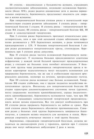 III степень - максимальная: у большинства женщин, страдающих
экстрагенитальными заболеваниями, возникают осложнения беремен­
ности (более 50%), редко родятся доношенные дети и высока перина­
тальная смертность; беременность представляет опасность для здоро­
вья и жизни женщины.
    При гипертонической болезни степени риска в значительной мере
соответствуют стадиям развития заболевания: I степень риска - гипер­
тонической болезни I стадии; II степень риска - гипертонической бо­
лезни НА стадии; III степень риска - гипертонической болезни ЦБ, III
стадии и злокачественной гипертензии.
    При I степени риска беременность протекает относительно удов­
летворительно, хотя и при этой начальной стадии заболевания нефро-
патия развивается у 2 0 % беременных женщин, а роды начинаются
преждевременно у 12%. У больных гипертонической болезнью I ста­
дии редко развиваются гипертонические кризы, стенокардия. Бере­
менность при I степени риска допустима.
    При II степени риска частота осложнений беременности значи­
тельно возрастает. У половины больных присоединяются симптомы
нефропатии; у каждой пятой больной происходят преждевременные
роды; у стольких же больных плод погибает антенатально. У боль­
ных этой группы чаще развивающиеся гипертонические кризы и тя­
желая коронарная недостаточность могут послужить основанием для
прерывания беременности, так же как и стабилизация высокого арте­
риального давления, несмотря на лечение, прогрессирование гестоза.
    При III степени риска возникает еще больше осложнений. Гипер­
тензия НБ стадии стабильна, она с трудом поддается воздействию ги­
потензивных средств. Поскольку для гипертонической болезни III
стадии характерно декомненсированное состояние почек (уремия),
мозга (нарушение мозгового кровообращения), сердца (недостаточ­
ность кровообращения), беременность осложняется чаще, чем при ПБ
стадии. У страдающих злокачественной гипертензией продолжитель­
ность жизни весьма ограничена. Все это диктует необходимость при
III степени риска прерывать беременность на любом ее сроке. При
этой степени риска беременность абсолютно противопоказана. Слиш­
ком редко у больных этой группы беременность завершается благо­
получно, и слишком велика опасность для женщины и плода. Мате­
ринская смертность отмечается именно в этой группе больных.
    Беременные, страдающие гипертонической болезнью, должны на­
ходиться на диспансерном учете у терапевта, причем при I степени
риска они могут наблюдаться амбулаторно 2 раза в месяц.

                                                                125
 