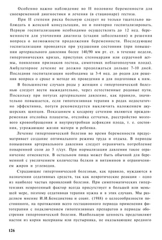Особенно важно наблюдение во II половине беременности для
своевременной диагностики и лечения (в стационаре) гестоза.
    При II степени риска больную следует не только тщательно на­
блюдать в женской консультации, но и повторно госпитализировать.
Первую госпитализацию необходимо осуществлять до 12 нед. бере­
менности для уточнения диагноза (стадии заболевания) и решения
вопроса о возможности продолжения беременности. Последующие
госпитализации проводятся при ухудшении состояния (при повыше­
нии артериального давления более 140/90 мм рт. ст. в течение недели,
гипертонических кризах, приступах стенокардии или сердечной аст­
мы, появлении признаков гестоза, симптомах неблагополучия плода).
Амбулаторное лечение не должно продолжаться дольше 7-10 дней.
Последняя госпитализация необходима за 3-4 нед. до родов для реше­
ния вопроса о сроке и методе их проведения и для подготовки к ним.
    В большинстве случаев роды у женщин с гипертонической болез­
нью следует вести выжидательно, через естественные родовые пути.
Поскольку при потугах артериальное давление, как правило, значи­
тельно повышается, если гипотензивная терапия в родах недостаточ­
но эффективна, потуги рекомендуется выключить наложением аку­
шерских щипцов. Показанием к кесареву сечению являются преждев­
ременная отслойка плаценты, отслойка сетчатки, расстройство мозго­
вого кровообращения и внутриутробная асфиксия плода, т. е. состоя­
ния, угрожающие жизни матери и ребенка.
    Лечение гипертонической болезни во время беременности предус­
матривает создание оптимального режима труда и отдыха. В периоды
повышения артериального давления следует ограничить потребление
поваренной соли до 5 г/сут. При нормализации давления такое огра­
ничение отменяется. В остальном пища может быть обычной для бере­
менной с увеличением количества белков и витаминов и ограничени­
ем жиров и углеводов.
    Страдающие гипертонической болезнью, как правило, нуждаются в
назначении седативных средств, так как невротические реакции - одно
из наиболее частых проявлений болезни. При симптоматических гипер-
тензиях неврогенный фактор всегда присутствует в большей или мень­
шей мере, поэтому седативная терапия нужна и в этих случаях. Мы раз­
деляем мнение И.И.Бенедиктова и соавт. (1988) о целесообразности по­
стоянного, на протяжении всего гестационного периода применения фи­
тотерапии с подключением гипотензивных препаратов в периоды обо­
стрения гипертонической болезни. Наибольшую ценность представляют
настои из корня валерианы или пустырника, не оказывающие вредного

126
 