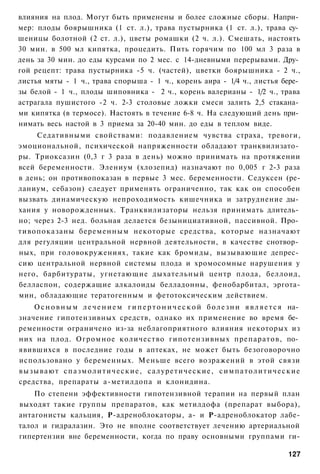 влияния на плод. Могут быть применены и более сложные сборы. Напри­
мер: плоды боярышника (1 ст. л.), трава пустырника (1 ст. л.), трава су­
шеницы болотной (2 ст. л.), цветы ромашки (2 ч. л.). Смешать, настоять
30 мин. в 500 мл кипятка, процедить. Пить горячим по 100 мл 3 раза в
день за 30 мин. до еды курсами по 2 мес. с 14-дневными перерывами. Дру­
гой рецепт: трава пустырника -5 ч. (частей), цветки боярышника - 2 ч.,
листья мяты - 1 ч., трава спорыша - 1 ч., корень аира - 1/4 ч., листья бере­
зы белой - 1 ч., плоды шиповника - 2 ч., корень валерианы - 1/2 ч., трава
астрагала пушистого -2 ч. 2-3 столовые ложки смеси залить 2,5 стакана­
ми кипятка (в термосе). Настоять в течение 6-8 ч. На следующий день при­
нимать весь настой в 3 приема за 20-40 мин. до еды в теплом виде.
     Седативными свойствами: подавлением чувства страха, тревоги,
эмоциональной, психической напряженности обладают транквилизато­
ры. Триоксазин (0,3 г 3 раза в день) можно принимать на протяжении
всей беременности. Элениум (хлозепид) назначают по 0,005 г 2-3 раза
в день; он противопоказан в первые 3 мес. беременности. Седуксен (ре-
ланиум, себазон) следует применять ограниченно, так как он способен
вызвать динамическую непроходимость кишечника и затруднение ды­
хания у новорожденных. Транквилизаторы нельзя принимать длитель­
но; через 2-3 нед. больная делается безынициативной, пассивной. Про­
тивопоказаны беременным некоторые средства, которые назначают
для регуляции центральной нервной деятельности, в качестве снотвор­
ных, при головокружениях, такие как бромиды, вызывающие депрес­
сию центральной нервной системы плода и хромосомные нарушения у
него, барбитураты, угнетающие дыхательный центр плода, беллоид,
белласпон, содержащие алкалоиды белладонны, фенобарбитал, эргота-
мин, обладающие тератогенным и фетотоксическим действием.
    О с н о в н ы м л е ч е н и е м г и п е р т о н и ч е с к о й б о л е з н и я в л я е т с я на­
значение гипотензивных средств, однако их применение во время бе­
ременности ограничено из-за неблагоприятного влияния некоторых из
них на плод. Огромное количество гипотензивных препаратов, по­
явившихся в последние годы в аптеках, не может быть безоговорочно
использовано у беременных. Меньше всего возражений в этой связи
вызывают с п а з м о л и т и ч е с к и е , салуретические, с и м п а т о л и т и ч е с к и е
средства, препараты а-метилдопа и клонидина.
    По степени эффективности гипотензивной терапии на первый план
выходят такие группы препаратов, как метилдофа (препарат выбора),
антагонисты кальция, Р-адреноблокаторы, а- и Р-адреноблокатор лабе-
талол и гидралазин. Это не вполне соответствует лечению артериальной
гипертензии вне беременности, когда по праву основными группами ги-

                                                                                              127
 