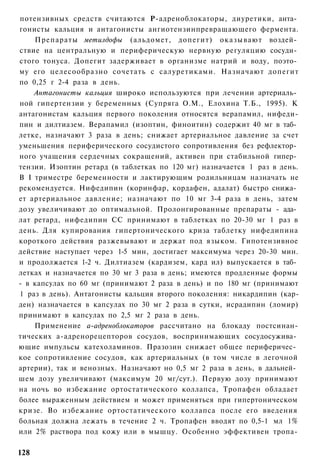 потензивных средств считаются Р-адреноблокаторы, диуретики, анта­
гонисты кальция и антагонисты ангиотензинпревращающего фермента.
    Препараты метилдофы (альдомет, допегит) оказывают воздей­
ствие на центральную и периферическую нервную регуляцию сосуди­
стого тонуса. Допегит задерживает в организме натрий и воду, поэто­
му его целесообразно сочетать с салуретиками. Назначают допегит
по 0,25 г 2-4 раза в день.
    Антагонисты кальция широко используются при лечении артериаль­
ной гипертензии у беременных (Супряга О.М., Елохина Т.Б., 1995). К
антагонистам кальция первого поколения относятся верапамил, нифеди-
пин и дилтиазем. Верапамил (изоптин, финоитин) содержит 40 мг в таб­
летке, назначают 3 раза в день; снижает артериальное давление за счет
уменьшения периферического сосудистого сопротивления без рефлектор­
ного учащения сердечных сокращений, активен при стабильной гипер­
тензии. Изоптин ретард (в таблетках по 120 мг) назначается 1 раз в день.
В I триместре беременности и лактирующим родильницам назначать не
рекомендуется. Нифедипин (коринфар, кордафен, адалат) быстро снижа­
ет артериальное давление; назначают по 10 мг 3-4 раза в день, затем
дозу увеличивают до оптимальной. Пролонгированные препараты - ада­
лат ретард, нифедипин СС принимают в таблетках по 20-30 мг 1 раз в
день. Для купирования гипертонического криза таблетку нифедипина
короткого действия разжевывают и держат под языком. Гипотензивное
действие наступает через 1-5 мин, достигает максимума через 20-30 мин.
и продолжается 1-2 ч. Дилтиазем (кардизем, кард ил) выпускается в таб­
летках и назначается по 30 мг 3 раза в день; имеются продленные формы
- в капсулах по 60 мг (принимают 2 раза в день) и по 180 мг (принимают
1 раз в день). Антагонисты кальция второго поколения: никардипин (кар-
ден) назначается в капсулах по 30 мг 2 раза в сутки, исрадипин (ломир)
принимают в капсулах по 2,5 мг 2 раза в день.
    Применение а-адреноблокаторов рассчитано на блокаду постсинан-
тических а-адренорецепторов сосудов, воспринимающих сосудосужива­
ющие импульсы катехоламинов. Празозин снижает общее периферичес­
кое сопротивление сосудов, как артериальных (в том числе в легочной
артерии), так и венозных. Назначают но 0,5 мг 2 раза в день, в дальней­
шем дозу увеличивают (максимум 20 мг/сут.). Первую дозу принимают
на ночь во избежание ортостатического коллапса, Тропафен обладает
более выраженным действием и может применяться при гипертоническом
кризе. Во избежание ортостатического коллапса после его введения
больная должна лежать в течение 2 ч. Тропафен вводят по 0,5-1 мл 1%
или 2% раствора под кожу или в мышцу. Особенно эффективен тропа-

128
 