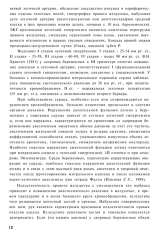 ветвей легочной артерии, обеднение сосудистого рисунка в периферичес­
ких отделах легочных полей, гипертрофия правого желудочка, выбухание
дуги легочной артерии (рентгеноскопию или рентгенографию грудной
клетки в трех проекциях можно делать, начиная с 10 нед. беременности).
ЭКГ-признаками легочной гипертензии являются симптомы перегрузки
правого желудочка, смещение переходной зоны влево, увеличение внут­
реннего отклонения в правых грудных отведениях, блокада правой ножки
предсердно-желудочкового пучка (Гиса), высокий зубец Р.
     Выделяют 4 стадии легочной гипертензии: I стадия - 25-34 мм рт. ст.,
II стадия - 35-59, III стадия - 60-89, IV стадия - выше 90 мм рт. ст. В.Н.
Христич (1981) у здоровых беременных в III триместре отметил повыше­
ние давления в легочной артерии, соответствующее I (функциональной)
стадии легочной гипертензии, возможно, связанное с гиперволемией. У
больных с компенсированными митральными пороками сердца наблюда­
лось повышение систолического давления до 38 мм рт. ст., при недоста­
точности кровообращения II ст. - выраженная легочная гипертензия
(55 мм рт. ст.), связанная с возникновением второго барьера.
    При заболеваниях сердца, особенно если они сопровождаются на­
рушением кровообращения, большие изменения происходят в системе
органов дыхания. Нарушения дыхательной функции легких у бере­
менных с пороками сердца зависят от степени легочной гипертензии
и, если она выражена, характеризуются по сравнению со здоровыми бе­
ременными увеличением минутного объема дыхания за счет его частоты,
увеличением жизненной емкости легких и резерва дыхания, снижением
диффузионной способности легких, уменьшением минутного объема ле­
гочного кровотока, гипокапнией, снижением напряжения кислорода.
Наиболее тяжелые нарушения дыхательной функции легких отмечаются
при митральном стенозе с легочной гипертензией 1-П степени и при синд­
роме Эйзенменгера. Среди беременных, перенесших коррегирующие опе­
рации на сердце, наиболее тяжелые нарушения дыхательной функции
легких и в связи с этим высокий риск родов, анестезии и операций отме­
чается после протезирования митрального клапана и после наложения
аорто-легочного анастомоза при тетраде Фалло (Павлова С . С , 1989).
    Недостаточность правого желудочка с уменьшением его выброса
приводит к повышению диастолического давления в желудочке, в пра­
вом предсердии и в венах большого круга кровообращения, вследствие
чего развивается венозный застой в органах. Набухание поверхностных
вен шеи, рук является характерным признаком недостаточности правых
отделов сердца. Вследствие венозного застоя и гипоксии появляется
эритроцитоз. Если (по нашим данным) у здоровых беременных объем

12
 
