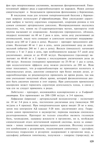 фен при гипертензивных состояниях, вызванных феохромоцитомой. Гипо­
тензивный эффект ряда а-адреноблокаторов не выражен. Наши данные
свидетельствуют о бесцельности применения фентоламина у беременных.
     В последние годы для лечения гипертонической болезни у беремен­
ных широко используют §~адреноблокаторы. Они уменьшают сердеч­
ный выброс и частоту сердечных сокращений, секрецию ренина и тем
самым снижают артериальное давление. Неоправданными оказались
опасения, что, влияя на (3-адренорецепторы матки, препараты этой
группы вызывают ее сокращение. Анапрнлин (пропранолол, обзидан,
индерал) назначают по 40 мг 2 раза в день, затем дозу увеличивают до
оптимальной, после чего снижают и длительно назначают поддержива­
ющую дозу (60 мг 2 раза в день). Надалол - препарат продленного дей­
ствия. Назначают 40 мг 1 раз в день, затем увеличивают дозу до опти­
мальной (обычно 240 мг 1 раз в день). Вискен (пиндолол): начинают
лечение с 5 мг 3 раза в день, при необходимости каждые 5-7 дней дозу
увеличивают, доведя ее до 45-60 мг/сут. Окснронолол (тразикор) на­
значают по 40-60 мг в 2 приема с последующим увеличением дозы до
 160 мг/сут. Атенолол (тенормин) принимают по 25-50 мг 1 раз в сутки,
при недостаточном эффекте дозу можно увеличить до 200 мг. Наш
опыт показывает, что р-адреноблокаторы не приходится назначать в
максимальных дозах, давление снижается при более низких дозах, р-
адреноблокаторы не рекомендуется применять во время родов, так как
они уменьшают минутный объем крови, который физиологически дол­
жен быть увеличен именно в этот период. При длительном применении
анаприлин может тормозить сердечную деятельность плода, в связи с
чем его не следует применять в родах.
      Лабеталол - препарат, являющийся одновременно а- и $-адреноб-
локатором. Его принимают по 200-1200 мг/сут. в 3-4 приема.
      Гидралазин (апрессин) - артериальный вазодилататор - назначают
по 10 мг 3-4 раза в день, постепенно увеличивая дозу (максимум 300
мг/день в 4 приема). При гипертоническом кризе вводят 20 мг в вену,
затем под контролем АД каждые 5-20 мин. увеличивают дозу. Гидра­
лазин давно применяется в акушерстве; периоды надежды сменялись
р а з о ч а р о в а н и е м . Препарат не т о л ь к о способен вызвать г о л о в н у ю
боль, тахикардию, задержку жидкости в организме, но и, возбуждая
симпатический отдел вегетативной нервной системы, вслед за сниже­
нием - новое повышение артериального давления. Поэтому создали
его комбинацию с резерпином, подавляющим симпатикус - адельфан;
поскольку гидралазин и резерпин задерживают в организме воду, к
адельфану добавили гипотиазид, получился - эзидрекс (трирезид); во

                                                                                  129
 