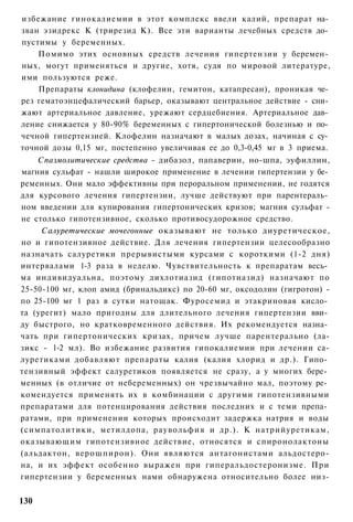 избежание гинокалиемии в этот комплекс ввели калий, препарат на­
зван эзидрекс К (трирезид К). Все эти варианты лечебных средств до­
пустимы у беременных.
    Помимо этих основных средств лечения гипертензии у беремен­
ных, могут применяться и другие, хотя, судя по мировой литературе,
ими пользуются реже.
    Препараты клонидина (клофелин, гемитон, катапресан), проникая че­
рез гематоэнцефалический барьер, оказывают центральное действие - сни­
жают артериальное давление, урежают сердцебиения. Артериальное дав­
ление снижается у 80-90% беременных с гипертонической болезнью и по­
чечной гипертензией. Клофелин назначают в малых дозах, начиная с су­
точной дозы 0,15 мг, постепенно увеличивая ее до 0,3-0,45 мг в 3 приема.
    Спазмолитические средства - дибазол, папаверин, но-шпа, эуфиллин,
магния сульфат - нашли широкое применение в лечении гипертензии у бе­
ременных. Они мало эффективны при пероральном применении, не годятся
для курсового лечения гипертензии, лучше действуют при парентераль­
ном введении для купирования гипертонических кризов; магния сульфат -
не столько гипотензивное, сколько противосудорожное средство.
     Салуретические мочегонные оказывают не только диуретическое,
но и гипотензивное действие. Для лечения гипертензии целесообразно
назначать салуретики прерывистыми курсами с короткими (1-2 дня)
интервалами 1-3 раза в неделю. Чувствительность к препаратам весь­
ма индивидуальна, поэтому дихлотиазид (гипотиазид) назначают по
25-50-100 мг, клоп амид (бринальдикс) по 20-60 мг, оксодолин (гигротон) -
по 25-100 мг 1 раз в сутки натощак. Фуросемид и этакриновая кисло­
та (урегит) мало пригодны для длительного лечения гипертензии вви­
ду быстрого, но кратковременного действия. Их рекомендуется назна­
чать при гипертонических кризах, причем лучше парентерально (ла-
зикс - 1-2 мл). Во избежание развития гипокалиемии при лечении са-
луретиками добавляют препараты калия (калия хлорид и др.). Гипо­
тензивный эффект салуретиков появляется не сразу, а у многих бере­
менных (в отличие от небеременных) он чрезвычайно мал, поэтому ре­
комендуется применять их в комбинации с другими гипотензивными
препаратами для потенцирования действия последних и с теми препа­
ратами, при применении которых происходит задержка натрия и воды
(симпатолитики, метилдопа, раувольфия и др.). К натрийуретикам,
оказывающим гипотензивное действие, относятся и спиронолактоны
(альдактон, верошпирон). Они являются антагонистами альдостеро-
на, и их эффект особенно выражен при гиперальдостеронизме. При
гипертензии у беременных нами обнаружена относительно более низ-


130
 