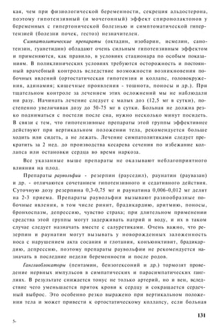 кая, чем при физиологической беременности, секреция альдостерона,
поэтому гипотензивный (и мочегонный) эффект спиронолактонов у
беременных с гипертонической болезнью и симптоматической гипер­
тензией (болезни почек, гестоз) незначителен.
    Симпатолитические препараты (октадин, изобарин, исмелин, сано-
тензин, гуанетидин) обладают очень сильным гипотензивным эффектом
и применяются, как правило, в условиях стационара по особым показа­
ниям. В поликлинических условиях требуются осторожность и постоян­
ный врачебный контроль вследствие возможности возникновения по­
бочных явлений (ортостатическая гипотензия и коллапс, головокруже­
ния, адинамия; кишечные проявления - тошнота, поносы и др.). При
тщательном контроле за лечением этих осложнений мы не наблюдали
ни разу. Начинать лечение следует с малых доз (12,5 мг в сутки), по­
степенно увеличивая дозу до 50-75 мг в сутки. Больная не должна рез­
ко подниматься с постели после сна, нужно несколько минут посидеть.
В связи с тем, что гипотензивные препараты этой группы эффективнее
действуют при вертикальном положении тела, рекомендуется больше
ходить или сидеть, а не лежать. Лечение симпатолитиками следует пре­
кратить за 2 нед. до производства кесарева сечения по избежание кол­
лапса или остановки сердца во время наркоза.
    Все указанные выше препараты не оказывают неблагоприятного
влияния на плод.
    Препараты рауволъфии - резерпин (рауседил), раунатин (раувазан)
и др. - отличаются сочетанием гипотензивного и седативного действия.
Суточную дозу резерпина 0,3-0,75 мг и раунатина 0,006-0,012 мг делят
на 2-3 приема. Препараты раувольфии вызывают разнообразные по­
бочные явления, в том числе ринит, брадикардию, аритмию, поносы,
бронхоспазм, депрессию, чувство страха; при длительном применении
средства этой группы могут задерживать натрий и воду, и их в таком
случае следует назначать вместе с салуретиками. Очень важно, что ре­
зерпин и раунатин могут вызывать у новорожденных заложенность
носа с нарушением акта сосания и глотания, конъюнктивит, брадикар­
дию, депрессию, поэтому препараты раувольфии не рекомендуется на­
значать в последние недели беременности и после родов.
    Ганглиоблокаторы (пентамин, бензогексоний и др.) тормозят прове­
дение нервных импульсов в симпатических и парасимпатических ганг­
лиях. В результате снижается тонус не только артерий, но и вен, вслед­
ствие чего уменьшается приток крови к сердцу и сокращается сердеч­
ный выброс. Это особенно резко выражено при вертикальном положе­
нии тела и может привести к ортостатическому коллапсу, если больная

                                                                  131
5-
 