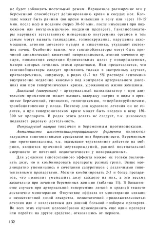 не будет соблюдать постельный режим. Варикозное расширение вен у
беременной способствует депонированию крови в сосудах ног. Кол­
лапс может быть ранним (во время инъекции в вену или через 10-15
мин. после нее) и поздним (через 30-60 мин. после инъекции) при под­
кожном или внутримышечном введении препарата. Ганглиоблокато-
ры нарушают вегетативную иннервацию внутренних органов и тем
самым могут вызвать тахикардию, головокружение, нарушение акко­
модации, атонию мочевого пузыря и кишечника, ухудшают состоя­
ние почек. Особенно важно, что ганглиоблокаторы могут быть при­
чиной динамической кишечной непроходимости, атонии мочевого пу­
зыря, повышения секреции бронхиальных желез у новорожденных,
матери которых лечились этими средствами. Нам представляется, что
ганглиоблокаторы следует применять только в экстренных случаях,
кратковременно, например, в родах (1-2 мл 5% раствора лентамина
внутривенно медленно канельно под контролем артериального давле­
ния) или при гипертонических кризах, у|рожающих жизни женщины.
    Диазоксид (гиперстат) - артериальный вазодилататор - при дли­
тельном применении может вызвать задержку натрия и воды в орга­
низме беременной, гипоксию, гипогликемию, гипербилирубинемию,
тромбоцитопению у плода. Поэтому для курсового лечения он не го­
дится, а при гипертоническом кризе может быть введено в вену 150-
300 мг препарата. В родах этого делать не следует, т.к. диазоксид
подавляет родовую деятельность.
    Нитропруссид натрия токсичен и беременным противопоказан.
    Антагонисты    атиотензинпревращающего фермента являются
ведущими гипотензивными средствами вне беременности. Беременным
они противопоказаны, т.к. оказывают тератогенное действие на эмб­
рион, являются причиной мертворождений, ранней ностнатальной
смертности от почечной недостаточности у новорожденных.
    Для усиления гипотензивного эффекта можно не только увеличи­
вать дозу, но и комбинировать препараты разных групп. Выше нео­
днократно упоминалось о сочетании салуретиков с различными гипо­
тензивными препаратами. Можно комбинировать 2-3 и более препара­
тов, что позволит у м е н ь ш и т ь дозу каждого из них, а это весьма
желательно при лечении беременных женщин (таблица 11). В большин­
стве случаев при артериальной гипертензии легкой и средней тяжести
достаточно монотерапии Отсутствие эффекта от монотерапии связано
с недостаточной дозой лекарства, недостаточной продолжительностью
лечения или с неадекватным для данной больной подбором препарата.
Во всех этих случаях целесообразно присоединить еще один препарат
или перейти на другое средство, отказавшись от первого.

132
 