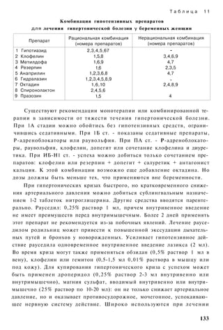 Таблица     11

                     Комбинация гипотензивных препаратов
         д л я лечения гипертонической болезни у беременных женщин

                       Рациональная комбинация   Нерациональная комбинация
        Препарат
                         (номера препаратов)        (номера препаратов)
 1   Гипотиазид               2,3,4,5,67                     -
 2   Клофелин                    1,5,8                    3,4,6,9
 3   Метилдофа                   1,6,9                      4,7
 4   Резерпин                     1,6                      2,3,5
 5   Анаприлин                 1,2,3,6,8                    4,7
 6   Гидралазин              1,2,3,4,5,8,9                   -
 7   Октадин                    1,6,10                    2,4,8,9
 8   Спиронолактон              2,4,5,6
 9   Празозин                     1,5                       4


    Существуют рекомендации монотерапии или комбинированной те­
рапии в зависимости от тяжести течения гипертонической болезни.
При 1А стадии можно обойтись без гипотензивных средств, ограни­
чившись седативными. При 1Б ст. - показаны седативные препараты,
Р-адреноблокаторы или раувольфия. При ПА ст. - Р-адреноблокато­
ры, раувольфия, клофелин, допегит или сочетание клофелина и диуре­
тика. При ИБ-Н1 ст. - успеха можно добиться только сочетанием пре­
паратов: клофелин или резерпин + допегит + салуретик + антагонист
кальция. К этой комбинации возможно еще добавление октадина. Но
дозы должны быть меньше тех, что применяются вне беременности.
    При гипертонических кризах быстрого, но кратковременного сниже­
ния артериального давления можно добиться сублингвальным назначе­
нием 1-2 таблеток нитроглицерина. Другие средства вводятся паренте­
рально. Рауседил: 0,25% раствор 1 мл, причем внутривенное введение
не имеет преимуществ перед внутримышечным. Более 2 дней применять
этот препарат не рекомендуется из-за побочных явлений. Лечение раусе-
дилом родильниц может привести к повышенной экссудации дыхатель­
ных путей и бронхов у новорожденных. Усиливает гипотензивное дей­
ствие рауседила одновременное внутривенное введение лазикса (2 мл).
Во время криза могут также применяться обзидан (0,5% раствор 1 мл в
вену), клофелин или гемитон (0,5-1,5 мл 0,01% раствора в мышцу или
под кожу). Для купирования гипертонического криза с успехом может
быть применен дроперидол (0,25% раствор 2-3 мл внутривенно или
внутримышечно), магния сульфат, вводимый внутривенно или внутри­
мышечно (25% раствор по 10-20 мл): он не только снижает артериальное
давление, но и оказывает противосудорожное, мочегонное, успокаиваю­
щее нервную систему действие. Широко используются при лечении

                                                                        133
 