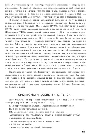 тока. А отношение тромбоксан/простациклин смещается в сторону про­
стациклина. Последний обеспечивает вазодилатацию, способствует сни­
жению агрегации и адгезии тромбоцитов и увеличению маточно-плацен-
тарного кровотока. Добавление к ацетилсалициловой кислоте (125 мг/
сут.) курантила (150-225 мг/сут.) стимулирует синтез простациклина.
     В качестве профилактики осложнений беременности у женщин с
гипертонической болезнью и хроническим гломерулонефритом, проте­
кавшим с гипертензией, О.В.Зозуля (1997), С.В.Шачкина и соавт.
(1997) применили трансдермальный н и т р о г л и ц е р и н о в ы й пластырь
(Нитродерм ТТС), выделяющий оксид азота ( N 0 ) и тем самым стиму­
лирующий эндотелиальный релаксирующий фактор. Пластырь накле­
ивали на кожу ежедневно на 12 ч в сутки с 16 нед. беременности и до
родов; после родов дозу (площадь пластыря) постепенно уменьшали в
течение 2-4 нед., чтобы предотвратить реакцию отмены, характерную
для всех нитратов. Нитродерм ТТС оказался равным по эффективно­
сти ацетилсалициловой кислоте и курантилу, также обладающими ан-
гиопротективными свойствами, реализуемыми через нормализацию
синтеза простаноидов (простациклина, эндотелиального релаксирую-
щего фактора). Б л а г о п р и я т н о е влияние лечения трансдермальным
нитроглицерином сократило частоту совокупных потерь плода и но­
ворожденного в 5 раз, число беременностей, протекавших с осложне­
ниями, - в 4 раза, рождение живых детей увеличилось в 1,5 раза.
    Неоправдано такую профилактику, являющуюся серьезным вме­
шательством в сложную систему гемостаза, проводить всем беремен­
ным подряд. Показаниями служат гипертоническая болезнь, систем­
ная красная волчанка и другие аутоиммунные заболевания, гипертен­
зия невыясненной этиологии, возникшая ранее 20 нед. беременнос­
ти, болезни почек.


            СИМПТОМАТИЧЕСКИЕ ГИПЕРТЕНЗИИ
   Артериальная гипертензия встречается при следующих заболева­
ниях (Комаров Ф.И., Бокарев И.Н., 1997).
   I. Гипертоническая болезнь (эссенциальная гипертония).
   II. Нейроциркуляторная астения.
   III. Симптоматические гипертонии (гипертензии).
    Гипертензии при поражении почек и мочевыводящих путей:
   - хронический пиелонефрит,
   - гломерулонефриты (острые и хронические),
   - поликистоз почек,
   - пузырно-мочеточниковый рефлюкс,

                                                                      135
 