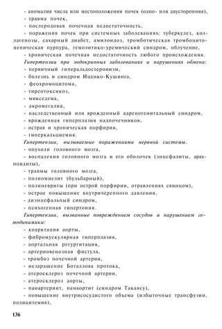 - аномалия числа или местоположения почек (одно- или двусторонняя),
    - травма почек,
    - послеродовая почечная недостаточность,
    - поражения почек при системных заболеваниях: туберкулез, кол-
лагенозы, сахарный диабет, амилоидоз, тромботическая тромбоцито-
иеническая пурпура, гемолитико-уремический синдром, облучение,
    - хроническая почечная недостаточность любого происхождения.
    Гипертензии при эндокринных заболеваниях и нарушениях обмена:
    - первичный гиперальдостеронизм,
    - болезнь и синдром Иценко-Кушинга,
    - феохромоцитома,
    - тиреотоксикоз,
    - микседема,
    - акромегалия,
    - наследственный или врожденный адреногенитальный синдром,
    - врожденная гиперплазия надпочечников,
    - острая и хроническая порфирия,
    - гиперкальциемия.
    Гипертензии, вызываемые поражениями нервной системы.
    - опухоли головного мозга,
    - воспаления головного мозга и его оболочек (энцефалиты, арах­
ноидиты),
    - травмы головного мозга,
    - полиомиелит (бульбарный),
    - полиневриты (при острой порфирии, отравлениях свинцом),
    - острое повышение внутричерепного давления,
    - диэнцефальпый синдром,
    - психогенная гипертония.
    Гипертензии, вызванные повреждением сосудов и нарушением ге­
модинамики:
    - коарктация аорты,
    - фибромускулярная гиперплазия,
    - аортальная регургитация,
    - артериовенозная фистула,
    - тромбоз почечной артерии,
    - незаращение Боталлова протока,
    - атеросклероз почечной артерии,
    - атеросклероз аорты,
    - панартериит, панаортит (синдром Такаясу),
    - повышение внутрисосудистого объема (избыточные трансфузии,
полицитемия),

136
 