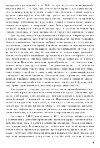 эритроцитов увеличивается на 20%, то при недостаточности кровооб­
ращения НБ ст. - на 32%, что можно рассматривать как компенсатор­
ную реакцию костного мозга в ответ на гипоксию. Застой крови в
органах пищеварения способствует развитию диспепсических рас­
стройств. Очень рано увеличивается печень, нарушаются ее функции,
появляются цирротические изменения. Застой в почках может вызвать
микропротеинурию и микрогематурию. Отеки при сердечной недоста­
точности образуются в нижних отделах тела. В отличие от отеков при
гестозе сердечным отекам предшествует увеличение размеров печени.
    При недостаточности кровообращения нарушается микроциркуляция
в тканях, вследствие чего постепенно развиваются явления гипоксии.
Вначале уменьшение сердечного выброса компенсируется усилением ис­
пользования тканями кислорода. Гипоксия развивается при застое крови
в большом круге кровообращения вследствие замедления ее тока. В то
же время в результате затруднения оттока из малого круга кровообра­
щения уменьшается насыщение артериальной крови кислородом в лег­
ких. Таким образом, природа гипоксии не только застойная, но и гипок-
семическая. При недостаточности кровообращения II ст. гипоксия в ос­
новном имеет характер застойный. При декомпенсации III ст. снижается
ранее значительно увеличенное потребление кислорода тканями вслед­
ствие потери способности захватывать кислород из протекающей крови
- возникает тканевая гипоксия. Последняя ведет к развитию негазового
ацидоза. Усиление выделения углекислоты в связи с одышкой уравно­
вешивает надвигающийся при декомпенсации ацидоз, но буферные свой­
ства крови ограничиваются, щелочной резерв уменьшается.
    Кислородное голодание при недостаточности кровообращения вле­
чет за собой расстройство всех видов обмена веществ. Обменные про­
цессы нарушаются последовательно: вначале газовый и водно-солевой,
затем белковый, углеводный, липидный. Нарушение обмена веществ от­
ражается на функции всех тканей, в том числе и самого сердца, что по­
нижает еще более его работоспособность. По мере нарастания декомпен­
сации дистрофические изменения развиваются во многих органах и сис­
темах организма, что приводит обычио к нарушению их функции.
    По данным В.Н.Серова и соавт. (1981), вследствие наблюдающейся
у беременных с декомпенсированными пороками сердца тканевой гипок­
сии, задержки воды и натрия в организме происходит повышение агрега­
ции эритроцитов. В свою очередь, повышение агрегации эритроцитов
может явиться причиной ухудшения транспорта кислорода тканям. Воз­
никает порочный круг: тканевая гипоксия является причиной повышения
агрегации эритроцитов, а последняя в еще большей степени ухудшает

                                                                  13
 