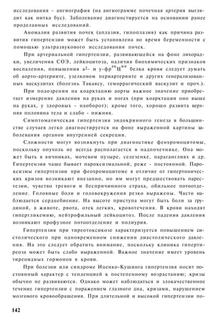 исследования - ангиография (на ангиограмме почечная артерия выгля­
дит как нитка бус). Заболевание диагностируется на основании ранее
проделанных исследований.
    Аномалия развития почек (аплазия, гипоплазия) как причина раз­
вития гипертензии может быть установлена во время беременности с
помощью ультразвукового исследования почек.
    При артериальной гипертензии, развивающейся на фоне лихорад­
ки, увеличения СОЭ, лейкоцитоза, наличия биохимических признаков
                                   ак ии
воспаления, повышения а 2 - и у-фр Ц     белка крови следует думать
об аорто-артериите, узелковом периартериите и других генерализован­
ных васкулитах (болезнь Такаясу, геморрагический васкулит и проч.).
    При подозрении на коарктацию аорты важное значение приобре­
тает измерение давления на руках и ногах (при коарктации оно выше
на руках, у здоровых - наоборот); кроме того, хорошо развита верх­
няя половина тела и слабо - нижняя.
    Симптоматическая гипертензия эндокринного генеза в большин­
стве случаев легко диагностируется на фоне выраженной картины за­
болевания органов внутренней секреции.
    Сложности могут возникнуть при диагностике феохромоцитомы,
поскольку опухоль не всегда располагается в надпочечнике. Она мо­
жет быть в яичниках, мочевом пузыре, селезенке, параганглиях и др.
Гипертензия чаше бывает пароксизмальной, реже - постоянной. Паро­
ксизмы гипертензии при феохромоцитоме в отличие от гипертоничес­
ких кризов возникают внезапно, но им могут предшествовать парес­
тезии, чувство тревоги и беспричинного страха, обильное потоотде­
ление. Головные боли и головокружения резко выражены. Часто на­
блюдается сердцебиение. На высоте приступа могут быть боли за гру­
диной, в животе, рвота, отек легких, кровотечения. В крови находят
гипергликемию, нейтрофильный лейкоцитоз. После падения давления
возникают профузное потоотделение и полиурия.
    Гипертензия при тиреотоксикозе характеризуется повышением си­
столического при одновременном снижении диастолического давле­
ния. На это следует обратить внимание, поскольку клиника гиперти-
реоза может быть слабо выраженной. Важное значение имеет уровень
тиреоидных гормонов в крови.
    При болезни или синдроме Иценко-Кушинга гипертензия носит по­
стоянный характер с тенденцией к постепенному возрастанию; кризы
обычно не развиваются. Однако может наблюдаться и злокачественное
течение гипертензии с поражением глазного дна, кризами, нарушением
мозгового кровообращения. При длительной и высокой гипертензии по-

142
 