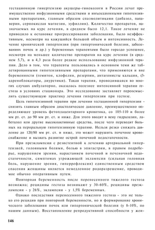гестационную гииертензию акушеры-гинекологи в России лечат пре­
 имущественно инфузионными средствами и инъекционными гипотензив­
ными препаратами, главным образом спазмолитиками (дибазол, папа­
верин, сернокислая магнезия, эуфиллин). Количество препаратов, на­
значаемых на курс лечения, в среднем было 12,1. Такое лечение не
приводило к остановке прогрессирования заболевания, было неэффек­
тивным, несмотря на кажущийся большой объем и интенсивность. Ле­
чение хронической гипертензии (при гипертонической болезни, заболе­
ваниях почек и др.) у беременных терапевтами было гораздо успешнее,
несмотря на меньшее количество препаратов на курс лечения (в сред­
нем 5,7), и в 4,3 раза более редкое использование инфузионной тера­
пии. Дело в том, что терапевты пользовались в основном теми же таб-
летированными гипотензивными препаратами, что применяются и вне
беременности (гемитон, клофелин, резерпин, антагонисты кальция, (3-
адреноблокаторы, диуретики). Такая терапия, проводившаяся во мно­
гих случаях амбулаторно, оказалась полезнее интенсивной терапии ге­
стоза в условиях стационара. Это исследование заставляет переосмыс­
лить существующую практику лечения гипертензии при гестозе.
    Цель гипотензивной терапии при лечении гестационной гипертензии -
снизить главным образом диастолическое давление, преимущественно оп­
ределяющее уровень фетоплацентарного кровотока, со 105-110 и более
мм рт. ст. до 90 мм рт. ст. и ниже. Для этого вводят в вену гидралазин, ла-
беталол или другие высокоактивные средства, после чего переводят боль­
ных на пероральную гипотензивную терапию. Нельзя резко снижать дав­
ление до 120/80 мм рт. ст. и ниже, это может нарушить почечное крово­
снабжение и вызвать развитие острой почечной недостаточности.
    При преэклампсии с резистентной к лечению артериальной гипер-
тензией, головными болями, болью в эпигастрии, в правом подребе­
рье, нарушением зрения, нарастанием почечной и печеночной недо­
статочности, симптомах угрожающей эклампсии (сильная головная
боль, нарушение зрения, гиперрефлексия) единственным средством
спасения женщины является немедленное родоразрешение, проводи­
мое обычно оперативным путем.
    Повторная беременность после перенесенного тяжелого гестоза
возможна; рецидивы гестоза возникают у 30-60%, рецидивы преэк­
лампсии - у 26%, эклампсии - у 1,5% беременных.
    Однако последствия перенесенного тяжелого гестоза - это не толь­
ко его рецидив при повторной беременности, но и формирование хрони­
ческого заболевания почек или гипертонической болезни (у 8-10%, по
нашим данным). Восстановление репродуктивной способности у жеи-

146
 