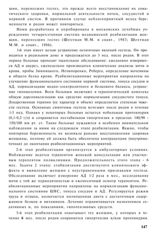 шин, перенесших гестоз, это прежде всего восстановление их сома­
тического здоровья, нормальной деятельности почек, сосудистой и
нервной систем. В противном случае неблагоприятный исход бере­
менности и родов может повториться.
     Нами разработана и апробирована в московских лечебных уч­
реждениях четырехэтапная система медицинской реабилитации жен­
щин, перенесших гестоз (Шехтман М.М. и соавт., 1983; Шехтман
М.М. и соавт., 1986).
     1-й этап имеет целью устранение остаточных явлений гестоза. Он про­
водится в родильном доме и продолжается до 3 нед. после родов. В этот
период больные проходят тщательное обследование: ежедневно измеряют­
ся АД и диурез, еженедельно производятся клинические анализы мочи и
крови, пробы Зимницкого, Нечипоренко, Реберга, определение мочевины
и общего белка крови. Реабилитационные мероприятия направлены на
улучшение функционального состояния нервной системы, тонуса сосудов и
АД, нормализацию водно-электролитного и белкового баланса, устране­
ние гиповолемии. Всем больным включают в терапевтический комплекс
общую дарсонвализацию как средство нормализации сосудистого тонуса.
Лекарственная терапия (ее характер и объем) определяется степенью тяже­
сти гестоза. Основные симптомы гестоза исчезают после родов в течение
1-3 нед. Однако у некоторых больных остается небольшая протеинурия
(0,1-0,2 г/л) и сохраняется нестабильная гипертензия в пределах 140/90 -
150/100 мм рт. ст. Такие больные нуждаются в особенно внимательном
наблюдении за ними на следующем этапе реабилитации. Важно, чтобы
повторная беременность не возникла раньше восстановления здоровья
женщины, поэтому ей должна быть обеспечена контрацепция (внутрима-
точная) до окончания реабилитационных мероприятий.
    2-й этап реабилитации организуется в амбулаторных условиях.
Наблюдение ведется терапевтом женской консультации или участко­
вым терапевтом поликлиники. Продолжительность этого этапа - 6
мес. Задача 2 этапа: стабилизация достигнутого клинического эф­
фекта и выявление женщин с неустраненными признаками гестоза.
Обследование включает измерение АД 1-2 раза в м е с , исследование
мочи с той же периодичностью и ежемесячный осмотр терапевтом. Ре­
абилитационные мероприятия направлены на нормализацию функцио­
нального состояния ЦНС, тонуса сосудов и АД. Регулируется режим
труда и отдыха, назначается полноценная диета с достаточным содер­
жанием белков и витаминов. Лечение ограничивается назначением се-
дативных и, по показаниям, гипотензивных средств.
   3-й этап реабилитации охватывает тех женщин, у которых в те­
чение 6 мес. после родов сохраняется гипертензия и/или протеинурия.

                                                                   147
 