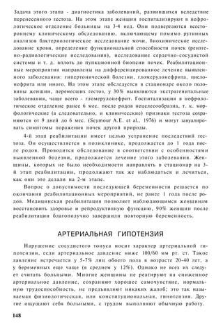 Задача этого этапа - диагностика заболеваний, развившихся вследствие
перенесенного гестоза. На этом этапе женщин госпитализируют в нефро-
логическое отделение больницы на 3-4 нед. Они подвергаются всесто­
роннему клиническому обследованию, включающему помимо рутинных
анализов бактериологическое исследование мочи, биохимическое иссле­
дование крови, определение функциональной способности почек (рентге-
но-радиологические исследования), исследование сердечно-сосудистой
системы и т. д. вплоть до пупкционной биопсии почек. Реабилитацион­
ные мероприятия направлены на дифференцированное лечение выявлен­
ного заболевания: гипертонической болезни, гломерулонефрита, пиело­
нефрита или иного. На этом этапе обследуется в стационаре около поло­
вины женщин, перенесших гестоз, у 30% выявляются экстрагенитальные
заболевания, чаще всего - гломерулонефрит. Госпитализация в нефроло-
гическое отделение ранее 6 мес. после родов нецелесообразна, т. к. мор­
фологические (а следовательно, и клиничесские) признаки гестоза сохра­
няются от 9 дней до 6 мес. (Seymour А.Е. et al., 1976) и могут завуалиро­
вать симптомы поражения почек другой природы.
    4-й этап реабилитации имеет целью устранение последствий гес­
тоза. Он осуществляется в поликлинике, продолжается до 1 года пос­
ле родов. Проводится обследование в соответствии с особенностями
выявленной болезни, продолжается лечение этого заболевания. Жен­
щины, которых не было необходимости направлять в стационар на 3-
й этап реабилитации, продолжают так же наблюдаться и лечиться,
как они это делали на 2-м этапе.
    Вопрос о допустимости последующей беременности решается по
окончании реабилитационных мероприятий, не ранее 1 года после ро­
дов. Медицинская реабилитация позволяет наблюдающимся женщинам
восстановить здоровье и репродуктивную функцию, 90% женщин после
реабилитации благополучно завершили повторную беременность.


                АРТЕРИАЛЬНАЯ ГИПОТЕНЗИЯ
    Нарушение сосудистого тонуса носит характер артериальной ги-
потензии, если артериальное давление ниже 100/60 мм рт. ст. Такое
давление встречается у 5-7% лиц обоего пола в возрасте 20-40 лет, а
у беременных еще чаще (в среднем у 12%). Однако не всех их следу­
ет считать больными. Многие женщины не реагируют на сниженное
артериальное давление, сохраняют хорошее самочувствие, нормаль­
ную трудоспособность, не предъявляют никаких жалоб; это так назы­
ваемая физиологическая, или конституциональная, гинотензия. Дру­
гие ощущают себя больными, с трудом выполняют обычную работу.

148
 