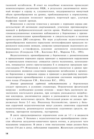 тканевой метаболизм. В ответ на подобные изменения происходит
компенсаторное увеличение ОЦК, в результате увеличивается веноз­
ный возврат к сердцу и, следовательно, поддерживается минутный
объем кровообращения на уровне, приближающемся к нормальному.
П о д о б н а я р е а к ц и я п о з в о л я е т п р е р в а т ь п о р о ч н ы й круг, у л у ч ш а я
перфузию тканей кровью.
     Изменения в системе гемостаза у женщин с пороками сердца сви­
детельствуют об активации свертывающей, угнетении противосверты-
вающей и фибринолитической систем крови. Наиболее выраженные
гемокоагуляционные изменения наблюдаются у беременных с призна­
ками декомпенсации кровообращения и свидетельствуют о наличии
хронического ДВС-синдрома. По мере углубления недостаточности
кровообращения выявлено нарастание интенсификации процессов пе-
рекисного окисления липидов, снижение концентрации эндогенного ан-
тиоксиданта - а-токоферола, усиление активности лизосомальных
ферментов (Генералов С И . , Костенко B.C., Мареева Т.Е., 1991).
    Недостаточность кровообращения у беременных с ревматическими
и врожденными пороками сердца приводит к выраженным нарушениям
в гормональном гомеостазе: снижается синтез мелатонина, катехолами-
нов, повышается синтез простагландина Е и снижается продукция про-
стагландина F 2a . Изменения в гормональном гомеостазе и уровне про-
стагландинов являются следствием нарушения метаболизма в организ­
ме беременных с пороками сердца и приводят к расстройству маточно-
плацентарного кровообращения и ухудшению состояния внутриутроб­
ного плода (Генералов С И . , Костенко B.C., 1991).
   Лечение хронической сердечной недостаточности у беременных
следует проводить в условиях стационара. Ограничение физической
нагрузки - необходимое условие лечения - может быть достигнуто на­
значением постельного режима, при котором уменьшается потребле­
ние кислорода, увеличивается диурез и уменьшаются отеки даже без
применения мочегонных средств. Постельный режим не должен про­
должаться более 2-3 нед. Поскольку беспокойство, тревога у боль­
ных сердечной недостаточностью могут усилить симптомы сердечной
недостаточности, рекомендуется назначение седативных средств, на­
пример, препаратов валерианы, пустырника.
    В диете предусматривается ограничение соли до 1-3 г и жидкости
до 1 л в день. У больных с недостаточностью кровообращения слизи­
стая оболочка желудочно-кишечного тракта отечна, в результате чего
всасывание затруднено. В связи с этим поступление пищи должно быть
частым (5-6 раз в день), небольшими порциями. Желательно употреблять

14
 