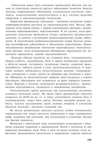 Гипотензия может быть основным проявлением болезни или од­
ним из симптомов какого-то другого заболевания (язвенная болезнь
желудка, инфекционные заболевания, аллергические состояния, гипо­
тиреоз, надиочечниковая недостаточность и др.), поэтому выделяют
первичную и симптоматическую гипотензию.
    Первичная артериальная гипотензия - типичный сосудистый невроз,
нейроциркуляторная дистония по гипотоническому типу. Начало забо­
левания часто можно связать с нервно-психическими травмами, эмоцио­
нальным перенапряжением, переутомлением. В тех случаях, когда арте­
риальная гипотензия проявляется только снижением артериального
давления, ее относят к устойчивой (компенсированной) стадии заболе­
вания. В неустойчивой (субкомпенсированной) стадии болезни возни­
кает разнообразная субъективная и объективная симптоматика. Деком-
пенсированная артериальная гипотензия характеризуется гипотоничес­
кими кризами, легко возникающими обмороками, нарушением сна, по­
явлением акроцианоза, утратой трудоспособности.
     Больные обычно жалуются на головную боль, головокружение,
общую слабость, сердцебиение, боли и другие неприятные ощущения
в области сердца, потливость, ослабление памяти, снижение трудо­
способности, зябкость кистей и стоп, метеочувствительность. У неко­
торых женщин наблюдаются ортостатические явления: головокруже­
ние, потемнение в глазах, вплоть до обморока при вставании с посте­
ли. Обмороки не ортостатической природы могут развиться в период
обострения заболевания или возникнуть на фоне хорошего самочув­
ствия. Нередко у больных появляются раздражительность, эмоцио­
нальная неустойчивость, склонность к поиижениому настроению.
    Гипотонические кризы протекают как коллаптоидные состояния,
длящиеся несколько минут. Во время криза артериальное давление
снижается до 80/50 мм рт. ст. и ниже, усиливаются головная бель и
головокружение, может быть рвота; больные ощущают резкую сла­
бость, чувство закладывания у ш е й ; кожные покровы и слизистые
оболочки бледнеют, выступает холодный нот.
   Не всегда артериальное давление остается стойко пониженным,
периодически оно может достигать нормальных и даже повышенных
цифр, например при волнении, при поступлении в стационар. Однако
оно быстро снижается.
    Женщины с гипотензией чаще астенического телосложения с блед­
ными кожными покровами и акроцианозом. Почти у половины из них
варикозно расширены вены. Руки и ноги на ощупь холодны, пульс ла­
бильный, уменьшенного наполнения и напряжения, нередко имеются

                                                               149
 