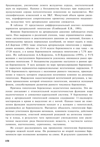 брадикардия, увеличение левого желудочка сердца, систолический
шум на верхушке. Однако у большинства больных при перкуссии и
аускультации сердца патологические изменения не выявляются. Нет
специфических изменений и на ЭКГ. Минутный объем крови увели­
чен, периферическое сопротивление кровотоку уменьшено неадекват­
но, вследствие чего артериальное давление снижается.
    В таблице 15 представлен дифференциальный диагноз основных
вариантов артериальной гипотензии (Гембицкий Е.В., 1991).
    Влияние беременности на артериальное давление наблюдается очень
часто. Оно выражено в различной степени, чаще ограничивается сниже­
нием систолического и диастолического давления до значений, близких к
минимальному пределу нормальных колебаний, но может падать и ниже.
А.С.Бергман (1983) чаще отмечала артериальную гипотензию у перворо­
дящих женщин, обычно на 13-14 неделе беременности и еще чаще - на
17-24 неделе, а в конце беременности находила гипотензию у 7,7% жен­
щин. По наблюдениям А.А.Коренева, А.О.Буршинова (1995), у 9 1 %
женщин с наступлением беременности усилились имевшиеся ранее про­
явления гипотензии. У большинства ухудшение наступило в ранние сро­
ки беременности. У всех женщин по мере прогрессирования беременнос­
ти нарастали перманентно-пароксизмальные вегетативные нарушения. У
85% беременность протекала с явлениями раннего токсикоза, присоеди­
нение и тяжесть которого определяли негативное влияние на динамику
гипотензии. Нарушения надсегментарной вегетативной регуляции, к час­
тным проявлениям которой относится гипотензия, являются исходным
фоном, способствующим развитию раннего токсикоза беременных.
    Причина гипотензии беременных недостаточно выяснена. Это яв­
ление связывают с относительной недостаточностью функции коры
надпочечников и симиатико-адреналовой системы. У беременных на­
ряду с артериальной гипотензией снижено содержание 11-оксикорти-
костероидов в крови и выделение их с мочой. Однако такие же изме­
нения функции надпочечников находят и у женщин с гипотензией,
развившейся до беременности. Пытаются объяснить гипотензию бере­
менных угнетением функции яичников, влиянием плаценты, действием
простагландинов, ответной иммунной реакцией на антигены плацен­
ты и плода, в результате чего происходит уменьшенное или увели­
ченное выделение ряда биологических веществ, в частности катехо-
ламинов, ацетилхолина, серотонина, гистамина.
   Не следует рассматривать как проявление гипотензии беременных
синдром нижней полой вены. Он развивается во второй половине бере­
менности при положении женщины на спине. В результате сдавления бе-

150
 