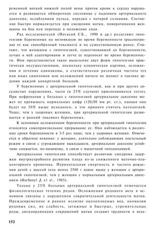 ременной маткой нижней полой вены приток крови к сердцу наруша­
ется и развивается обморочное состояние с падением артериального
давления, ослаблением пульса, нередко с потерей сознания. Состоя­
ние быстро нормализуется при смещении матки, поворачивании жен­
щины на бок или переходе в положение сидя.
    Ряд исследователей (Погасий С Б . , 1990 и др.) разделяют гипо­
тензию беременных на возникшую во время беременности (рассматри­
вая ее как своеобразный токсикоз) и на существовавшую ранее. Счи­
тают, что женщины с гипотензией, существовавшей до беременности,
лучше к ней адаптированы и легче ее переносят во время беременнос­
ти. Нам представляется такое выделение двух форм гипотензии прак­
тически несущественным, поскольку клиническая картина, осложне­
ния и лечение одинаковы, а статистически различная частота тех
или иных симптомов или осложнений ничего не меняет в тактике ве­
дения каждой конкретной больной.
    У беременных с артериальной гипотензией, как и при других со­
судистых нарушениях, часто (в 2 5 % случаев) присоединяется гестоз.
При нефропатии у больных с гипотензией артериальное давление мо­
жет не превышать нормальных цифр (120/80 мм рт. ст.), однако оно
будет на 3 0 % выше исходного, а это принято считать патологией.
Чаще, чем у здоровых женщин, при артериальной гипотензии разви­
вается и ранний токсикоз беременных.
    К основным осложнениям беременности при артериальной гипотензии
относится самопроизвольное прерывание ее. Оно наблюдается в различ­
ные сроки беременности в 3-5 раз чаще, чем у здоровых женщин. Отмеча­
ется и обратное влияние: у женщин, длительно соблюдающих постельный
режим в связи с угрожающим выкидышем, артериальное давление устой­
чиво снижается, по-видимому, в связи с мышечной гиподинамией.
    Артериальная гипотензия способствует развитию синдрома задер­
жки внутриутробного развития плода из-за сниженного маточно-пла-
центарного кровотока. Перинатальная смертность и частота рожде­
ния детей с массой тела менее 2500 г вдвое выше у женщин с артери­
альной гипотензией, чем у женщин с нормальным артериальным давле­
нием (Наг$апу1 ]. е1 а!., 1985).
      Только у 2 5 % б о л ь н ы х артериальной гипотензией отмечается
физиологическое течение родов. О с л о ж н е н и я родового акта в ос­
новном связаны с нарушением сократительной деятельности матки.
Преждевременное и раннее излитие о к о л о п л о д н ы х вод, аномалии
р о д о в ы х сил, их с л а б о с т ь , з а т я ж н ы е и б ы с т р ы е , с т р е м и т е л ь н ы е
роды, дискоординация сокращений матки создают трудности в веде-

152
 