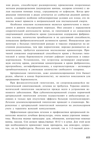 нии родов, способствуют расширенному применению оперативных
методов родоразрешения (акушерские щипцы, кесарево сечение) с це­
лью оказания помощи плоду, страдающему от асфиксии. Когда арте­
риальная гипотензия в родах сочетается со слабостью родовой деятель­
ности, создаются особенно неблагоприятные условия для плода; его ги­
поксия может привести к интранатальной или постнатальной смерти.
    Особенно опасным осложнением является кровотечение в после­
довом и раннем послеродовом периодах. Оно связано с нарушением
сократительной деятельности матки, ее гипотонией и со снижением
свертывающей способности крови (уменьшение содержания фибрино­
гена плазмы, количества тромбоцитов и их адгезивной способности,
повышение фибринолитической активности крови). Повышенная кро-
вопотеря у больных гипотензией раньше и тяжелее отражается на со­
стоянии родильницы, чем при нормотензии; нередко развивается де­
компенсация, требуется адекватное восполнение кровопотери. При­
чиной снижения свертывающей способности крови у больных гипо­
тензией в конце беременности считают дефицит эстрогенов и глюко­
кортикоидов. Установлено, что эстрогены активируют свертываю­
щую систему крови, увеличивая концентрацию в крови фибриногена,
протромбина, антифибринолизина, а кортикостероиды - активируя
тромбоцитокиназу и уменьшая количество свободного гепарина.
    Артериальная гипотензия, даже декомпенсированная (что бывает
редко, обычно в конце беременности), не является показанием для
прерывания беременности.
    При ф и з и о л о г и ч е с к о й г и п о т е н з и и , не с о п р о в о ж д а ю щ е й с я па­
тологической симптоматикой, лечения не требуется. Терапия симпто­
матической гипотензии заключается прежде всего в устранении ос­
новного заболевания. При субкомпенсированной стадии первичной
артериальной гипотензии лечение осуществляют в амбулаторных ус­
ловиях и только при отсутствии эффекта больную госпитализируют.
Лечение декомпенсированной гипотензии проводят в стационаре. Бе­
ременные с артериальной гипотензией находятся на диспансерном
учете у терапевта женской консультации.
    Эффективным средством лечения и профилактики артериальной ги­
потензии является лечебная физкультура, очень важна утренняя гимнас­
тика. Полезны водные процедуры: душ, обливания, контрастные ножные
ванны, массаж. Сон должен продо./гжаться 10-12 ч в сутки. Для этой цели
при необходимости применяют такие препараты, как димедрол, супрас-
тин, но не барбитураты. Полезен как ночной, так и 1-2-часовой днев-



                                                                                             153
 