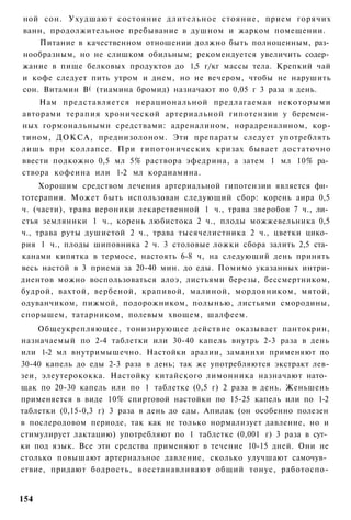 ной сон. Ухудшают состояние длительное стояние, прием горячих
ванн, продолжительное пребывание в душном и жарком помещении.
    Питание в качественном отношении должно быть полноценным, раз­
нообразным, но не слишком обильным; рекомендуется увеличить содер­
жание в пище белковых продуктов до 1,5 г/кг массы тела. Крепкий чай
и кофе следует пить утром и днем, но не вечером, чтобы не нарушить
сон. Витамин В( (тиамина бромид) назначают по 0,05 г 3 раза в день.
    Нам представляется нерациональной предлагаемая некоторыми
авторами терапия хронической артериальной гипотензии у беремен­
ных гормональными средствами: адреналином, норадреналином, кор-
тином, ДОКСА, преднизолоном. Эти препараты следует употреблять
лишь при коллапсе. При гипотонических кризах бывает достаточно
ввести подкожно 0,5 мл 5% раствора эфедрина, а затем 1 мл 10% ра­
створа кофеина или 1-2 мл кордиамина.
     Хорошим средством лечения артериальной гипотензии является фи­
тотерапия. Может быть использован следующий сбор: корень аира 0,5
ч. (части), трава вероники лекарственной 1 ч., трава зверобоя 7 ч., ли­
стья земляники 1 ч., корень любистока 2 ч., плоды можжевельника 0,5
ч., трава руты душистой 2 ч., трава тысячелистника 2 ч., цветки цико­
рия 1 ч., плоды шиповника 2 ч. 3 столовые ложки сбора залить 2,5 ста­
канами кипятка в термосе, настоять 6-8 ч, на следующий день принять
весь настой в 3 приема за 20-40 мин. до еды. Помимо указанных интри-
диентов можно воспользоваться алоэ, листьями березы, бессмертником,
будрой, вахтой, вербеной, крапивой, малиной, мордовником, мятой,
одуванчиком, пижмой, подорожником, полынью, листьями смородины,
спорышем, татарником, полевым хвощем, шалфеем.
    Общеукрепляющее, тонизирующее действие оказывает пантокрин,
назначаемый по 2-4 таблетки или 30-40 капель внутрь 2-3 раза в день
или 1-2 мл внутримышечно. Настойки аралии, заманихи применяют по
30-40 капель до еды 2-3 раза в день; так же употребляются экстракт лев-
зеи, элеутерококка. Настойку китайского лимонника назначают нато­
щак по 20-30 капель или по 1 таблетке (0,5 г) 2 раза в день. Женьшень
применяется в виде 10% спиртовой настойки по 15-25 капель или по 1-2
таблетки (0,15-0,3 г) 3 раза в день до еды. Апилак (он особенно полезен
в послеродовом периоде, так как не только нормализует давление, но и
стимулирует лактацию) употребляют по 1 таблетке (0,001 г) 3 раза в сут­
ки под язык. Все эти средства применяют в течение 10-15 дней. Они не
столько повышают артериальное давление, сколько улучшают самочув­
ствие, придают бодрость, восстанавливают общий тонус, работоспо-


154
 