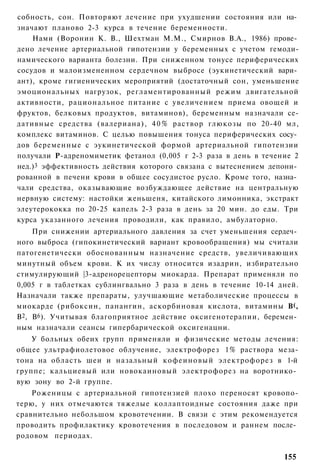 собность, сон. Повторяют лечение при ухудшении состояния или на­
значают планово 2-3 курса в течение беременности.
    Нами (Воронин К. В., Шехтман М.М., Смирнов В.А., 1986) прове­
дено лечение артериальной гипотензии у беременных с учетом гемоди-
намического варианта болезни. При сниженном тонусе периферических
сосудов и малоизмененном сердечном выбросе (эукинетический вари­
ант), кроме гигиенических мероприятий (достаточный сон, уменьшение
эмоциональных нагрузок, регламентированный режим двигательной
активности, рациональное питание с увеличением приема овощей и
фруктов, белковых продуктов, витаминов), беременным назначали се-
дативные средства (валериана), 4 0 % раствор глюкозы по 20-40 мл,
комплекс витаминов. С целью повышения тонуса периферических сосу­
дов беременные с эукинетической формой артериальной гипотензии
получали Р-адреномиметик фетанол (0,005 г 2-3 раза в день в течение 2
нед.)3 эффективность действия которого связана с вытеснением депони­
рованной в печени крови в общее сосудистое русло. Кроме того, назна­
чали средства, оказывающие возбуждающее действие на центральную
нервную систему: настойки женьшеня, китайского лимонника, экстракт
элеутерококка по 20-25 капель 2-3 раза в день за 20 мин. до еды. Три
курса указанного лечения проводили, как правило, амбулаторно.
    При снижении артериального давления за счет уменьшения сердеч­
ного выброса (гипокинетический вариант кровообращения) мы считали
патогенетически обоснованным назначение средств, увеличивающих
минутный объем крови. К их числу относится изадрин, избирательно
стимулирующий |3-адренорецепторы миокарда. Препарат применяли по
0,005 г в таблетках сублингвально 3 раза в день в течение 10-14 дней.
Назначали также препараты, улучшающие метаболические процессы в
миокарде (рибоксин, панангин, аскорбиновая кислота, витамины В(,
В2, В6). Учитывая благоприятное действие оксигенотерапии, беремен­
ным назначали сеансы гипербарической оксигенацни.
    У больных обеих групп применяли и физические методы лечения:
общее ультрафиолетовое облучение, электрофорез 1% раствора меза-
тона на область шеи и назальный кофеиновый электрофорез в 1-й
группе; кальциевый или новокаиновый электрофорез на воротнико­
вую зону во 2-й группе.
    Роженицы с артериальной гипотензией плохо переносят кровопо-
терю, у них отмечаются тяжелые коллаптоидные состояния даже при
сравнительно небольшом кровотечении. В связи с этим рекомендуется
проводить профилактику кровотечения в последовом и раннем после­
родовом периодах.

                                                                 155
 