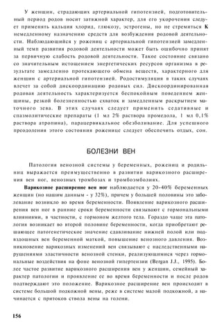 У женщин, страдающих артериальной гипотензией, подготовитель­
ный период родов носит затяжной характер, для его укорочения следу­
ет применять кальция хлорид, глюкозу, эстрогены, но не стремиться К
немедленному назначению средств для возбуждения родовой деятельно­
сти. Наблюдающийся у рожениц с артериальной гипотензией замедлен­
ный темп развития родовой деятельности может быть ошибочно принят
за первичную слабость родовой деятельности. Такое состояние связано
со значительным истощением энергетических ресурсов организма в ре­
зультате замедленно протекающего обмена веществ, характерного для
женщин с артериальной гипотензией. Родостимуляция в таких случаях
влечет за собой дискоординацию родовых сил. Дискоординированная
родовая деятельность характеризуется беспокойным поведением жен­
щины, резкой болезненностью схваток и замедленным раскрытием ма­
т о ч н о г о зева. В этих случаях следует п р и м е н и т ь с е д а т и в н ы е и
спазмолитические препараты (1 мл 2% раствора промедола, 1 мл 0,1%
раствора атропина), парацервикальное обезболивание. Для успешного
преодоления этого состояния роженице следует обеспечить отдых, сон.



                              БОЛЕЗНИ ВЕН
     Патология венозной системы у беременных, рожениц и родиль­
ниц выражается преимущественно в развитии варикозного расшире­
ния вен ног, венозных тромбозах и тромбоэмболиях.
    Варикозное расширение вен ног наблюдается у 20-40% беременных
женщин (но нашим данным - у 32%), причем у большей половины это забо­
левание возникло во время беременности. Появление варикозного расши­
рения вен ног в ранние сроки беременности связывают с гормональными
влияниями, в частности, с гормоном желтого тела. Гораздо чаще эта пато­
логия возникает во второй половине беременности, когда приобретают ре­
шающее патогенетическое значение сдавливание нижней полой или под­
вздошных вен беременной маткой, повышение венозного давления. Воз­
никновение варикозных изменений вен связывают с наследственными на­
рушениями эластичности венозной стенки, реализующимися через гормо­
нальные воздействия на фоне венозной гипертензии (Bergan J.J., 1995). Бо­
лее частое развитие варикозного расширения вен у женщин, семейный ха­
рактер патологии и проявление ее во время беременности и после родов
подтверждают это положение. Варикозное расширение вен происходит в
системе большой подкожной вены, реже в системе малой подкожной, а на­
чинается с притоков ствола вены на голени.


156
 