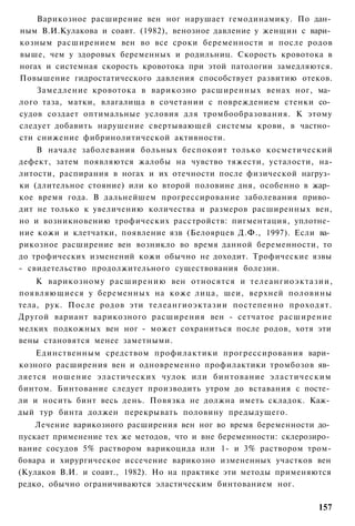Варикозное расширение вен ног нарушает гемодинамику. По дан­
ным В.И.Кулакова и соавт. (1982), венозное давление у женщин с вари­
козным расширением вен во все сроки беременности и после родов
выше, чем у здоровых беременных и родильниц. Скорость кровотока в
ногах и системная скорость кровотока при этой патологии замедляются.
Повышение гидростатического давления способствует развитию отеков.
    Замедление кровотока в варикозно расширенных венах ног, ма­
лого таза, матки, влагалища в сочетании с повреждением стенки со­
судов создает оптимальные условия для тромбообразования. К этому
следует добавить нарушение свертывающей системы крови, в частно­
сти снижение фибринолитической активности.
    В начале заболевания больных беспокоит только косметический
дефект, затем появляются жалобы на чувство тяжести, усталости, на-
литости, распирания в ногах и их отечности после физической нагруз­
ки (длительное стояние) или ко второй половине дня, особенно в жар­
кое время года. В дальнейшем прогрессирование заболевания приво­
дит не только к увеличению количества и размеров расширенных вен,
но и возникновению трофических расстройств: пигментация, уплотне­
ние кожи и клетчатки, появление язв (Белоярцев Д.Ф., 1997). Если ва­
рикозное расширение вен возникло во время данной беременности, то
до трофических изменений кожи обычно не доходит. Трофические язвы
- свидетельство продолжительного существования болезни.
    К варикозному расширению вен относятся и телеангиоэктазии,
появляющиеся у беременных на коже лица, шеи, верхней половины
тела, рук. После родов эти телеангиоэктазии постепенно проходят.
Другой вариант варикозного расширения вен - сетчатое расширение
мелких подкожных вен ног - может сохраниться после родов, хотя эти
вены становятся менее заметными.
    Единственным средством профилактики прогрессирования вари­
козного расширения вен и одновременно профилактики тромбозов яв­
ляется ношение эластических чулок или бинтование эластическим
бинтом. Бинтование следует производить утром до вставания с посте­
ли и носить бинт весь день. Повязка не должна иметь складок. Каж­
дый тур бинта должен перекрывать половину предыдущего.
    Лечение варикозного расширения вен ног во время беременности до­
пускает применение тех же методов, что и вне беременности: склерозиро­
вание сосудов 5% раствором варикоцида или 1- и 3% раствором тром-
бовара и хирургическое иссечение варикозно измененных участков вен
(Кулаков В.И. и соавт., 1982). Но на практике эти методы применяются
редко, обычно ограничиваются эластическим бинтованием ног.

                                                                  157
 