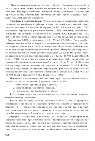 При ощущении тяжести в ногах, болей, "ползания мурашек" в
ногах перед сном можно применять гинкор форт по 1 капсуле утром и
вечером. Преиерат повышает венозный тонус, уменьшает сосудистую
проницаемость, увеличивает венозный возврат крови к сердцу, обла­
дает анальгетическим эффектом.
     Тромбозы и тромбоэмболии. По имеющимся в литературе данным,
удельный вес тромбозов и эмболии в структуре причин материнской смер­
тности составляет в европейских странах 26,3%. В России и странах СНГ
отмечается неуклонный рост числа больных заболеваниями, сопровожда­
ющимися тромбозами и эмболиями (Макаров В.А., Кондратьева Т.Б.,
1997). В том числе и среди беременных. Частота тромбозов глубоких вен
у беременных 0,42%, у родильниц 3,5% (Weiner СР.,1985). Риск тромбо­
эмболии увеличивается в результате оперативных вмешательств; так, пос­
ле кесарева сечения он в 10-15 раз выше, чем после родов. Особенно час­
то возникает тромбоэмболия легочной артерии. Материнская смертность
от тромбоэмболии легочной артерии составляет 0,1 на 10 О О родов. Пос­
                                                         О
ле кесарева сечения она увеличивается до 1-1,6 на 10 000 родов (Hugo R
et al., 1984). По данным отечественных исследователей, смертность от
тромбоэмболических осложнений колеблется от 1,5 до 2,7 на 10 000 родов
и в структуре причин материнской смертности равняется 2,8-9,2%. В Рос­
сийской Федерации смертность беременных, рожениц и родильниц от
тромбоэмболических осложнений составляла в начале 90-х годов 0,23 на
10 000 родов ( Ковальчук Я.Н., Токова 3.3., 1997).
    Основные патофизиологические факторы, предрасполагающие к
тромбозам, были выявлены Вирховым еше в 1856 г:
        1) изменение кровотока (стаз крови),
        2) повреждение эндотелия сосудов,
        3) повышение свертываемости крови.
    Все эти факторы присущи беременности, послеродовому и после­
операционному периодам.
    Б о л е е ч а с т о е о б р а з о в а н и е т р о м б о в в в е н а х , чем в а р т е р и я х ,
связывают с замедлением скорости кровотока в венах в гестационном
периоде. В III триместре беременности скорость кровотока в сосудах
ног снижается на половину, поэтому в венах нижних конечностей
тромбы возникают в 3 раза чаще, чем в венах рук.
    Однако з а м е д л е н и е кровотока не является п е р в о п р и ч и н о й
внутрисосудистого тромбообразования. Внутрисосудистое свертывание
крови возможно лишь при наличии деструктивно-некротических измене­
ний стенки сосудов. Интакгная интима сосудов, продуцируя простацик-
лин, предотвращает агрегацию т р о м б о ц и т о в , расслабляет г л а д к и е

158
 
