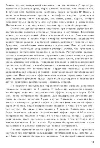 больше зелени, содержащей витамины; так как витамин С лучше ус­
ваивается в белковой среде, борщ с мясом полезнее, чем постный суп.
В течение всей беременности необходим прием витамина В г Важны в
диете калийсодержащие продукты: картофель, капуста, гречневая и
овсяная крупы; т а к и е продукты, как изюм, урюк, курага, следует
предварительно протереть для л у ч ш е г о всасывания в к и ш е ч н и к е .
Много калия в телятине, карпе, зеленом луке, черной смородине.
    Основными лекарственными средствами при лечении сердечной не­
достаточности являются сердечные гликозиды и диуретики. Гликозиды
влияют на электролитный обмен в сердечной мышце. Они изменяют
транспорт калия и натрия через мембрану миофибрилл, содействуют
концентрации кальция в сердечной мышце, усиливают процесс ее воз­
буждения, способствуют мышечному сокращению. Под воздействием
сердечных гликозидов сокращаются размеры сердца, что приводит к
снижению потребности миокарда в кислороде. Результатами положи­
тельного инотропного действия сердечных гликозидов являются увели­
чение сердечного выброса и уменьшение застоя крови, увеличение ди­
уреза, уменьшение отеков. Гликозиды приводят к нейроэндокринной
супрессии, особенно к ингибированию симпатической нервной систе­
мы, и артериальной вазодилатации. Сердечные гликозиды улучшают
кровоснабжение органов и тканей, восстанавливают метаболические
процессы. Показателями эффективности лечения сердечными гликози-
дами являются урежение пульса (если была тахикардия) и ликвидация
других симптомов декомпенсации (одышки, отеков).
    По быстроте наступления терапевтического эффекта сердечные
гликозиды разделяют на 3 группы. Строфантин, коргликон оказыва­
ют быстрое действие: максимальный эффект наступает через 15-20
мин. после внутривенного введения. Для поддержания лечебного дей­
ствия их следует назначать 2 раза в сутки. Дигоксин и изоланид (це-
ланид) - препараты средней скорости действия (максимальный эффект
через 30-40 мин. после внутривенного введения и через 2-3 ч при при­
еме внутрь). Их также лучше давать в 2 приема. Дигитоксин имеет
более медленное действие (максимальный эффект через 0,5-2 ч после
внутривенного введения и через 4-6 ч после приема внутрь). Скорость
инактивации этого препарата невелика, в связи с чем суточную дозу
можно принимать 1 раз в день. Препараты быстрого действия плохо
всасываются и должны назначаться только внутривенно.
    Полный терапевтический эффект от действия любого препарата
наступает при получении насыщающей (оптимальной) дозы, которая мо­
жет быть достигнута быстро или медленно. Для быстрой дигитализации

                                                                        15
 
