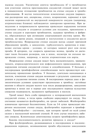 мышцы сосудов. Увеличение синтеза тромбоксана А 2 в тромбоцитах
или угнетение синтеза простациклина сосудистой стенкой может вести
к повышенному отложению тромбоцитов на стенке сосудов и тромбо-
образованию. В местах патологически измененных сосудов (варикоз­
ное расширение вен, аневризмы, стеноз, искривления, карманы) и при
наличии неровностей на внутренней поверхности сосудов (например,
атероматозные бляшки) наблюдаются завихрения кровотока. При за­
медлении и неправильности кровотока происходит нарушение питания
эндотелия сосудов и создаются условия для оседания, прилипания к
стенке сосудов и агрегации тромбоцитов, задержке тромбина и фибри­
на, образующихся при активации свертывающей системы крови. На­
пример, во время родов, операций и поступлении в сосудистое русло
тромбопластина. Повреждение стенки сосудов всегда служит причиной
образования тромба, а замедление, турбулентность кровотока и изме­
нение состава крови - условия, от которых зависит рост или лизис
тромба. В артериях, где скорость кровотока велика, тромбы не дости­
гают таких больших размеров, как в венах, несмотря на сильное по­
вреждение стенки, например, в местах атероматозных язв аорты.
    Повреждение стенки сосудов может быть воспалительного, травмати­
ческого, атеросклеротического или инфекционного происхождения, при
нарушении питания сосудистой стенки и сенсибилизации. У больных с
послеродовым тромбофлебитом сенсибилизация часто предшествует кли­
ническому проявлению тромбоза. У больных, длительно находящихся в
постели, изменения стенки сосудов возникают в результате сдавления уаза
уазогшп и ухудшения питания стенок. В послеродовом периоде даже в фи­
зиологических условиях существуют предпосылки к тромбозу: застойные
явления в области сосудов малого таза после родоразрешения, замедление
кровотока в венах ног в первые дни послеродового периода вследствие
снижения подвижности, вызванного пребыванием в постели.
    Тромб может быть слабо прикреплен к непораженной воспалением
сосудистой стенке, и тогда кровь свободно циркулирует по сосуду. Это
состояние называется флеботромбоз, он грозит эмболией. Флеботромбоз
клинически протекает бессимптомно. Если на 5-8 сутки происходит вто­
ричное воспаление стенки сосуда, флеботромбоз переходит в тромбоф­
лебит. Тромбофлебит - состояние, при котором тромб по всей длине
склеен с воспаленной венозной стенкой. В этом случае опасность эмбо­
лии снижена. Клиническая симптоматика острого тромбофлебита яркая.
   Какова последовательность развития процесса в сосуде?
   При флеботромбозах, развивающихся в послеродовом и послеопе­
рационном периодах, возникновение тромба обусловлено замедлением

                                                                   159
 