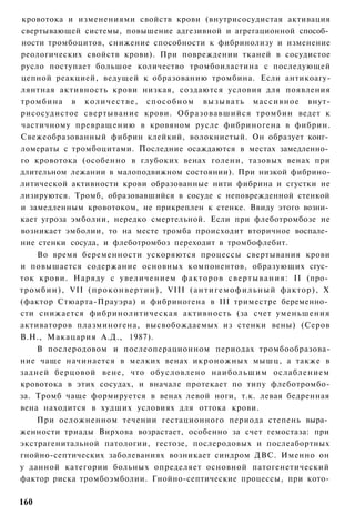 кровотока и изменениями свойств крови (внутрисосудистая активация
свертывающей системы, повышение адгезивной и агрегационной способ­
ности тромбоцитов, снижение способности к фибринолизу и изменение
реологических свойств крови). При повреждении тканей в сосудистое
русло поступает большое количество тромбоиластина с последующей
цепной реакцией, ведущей к образованию тромбина. Если антикоагу-
лянтная активность крови низкая, создаются условия для появления
тромбина в к о л и ч е с т в е , способном вызывать массивное внут-
рисосудистое свертывание крови. Образовавшийся тромбин ведет к
частичному превращению в кровяном русле фибриногена в фибрин.
Свежеобразованный фибрин клейкий, волокнистый. Он образует конг­
ломераты с тромбоцитами. Последние осаждаются в местах замедленно­
го кровотока (особенно в глубоких венах голени, тазовых венах при
длительном лежании в малоподвижном состоянии). При низкой фибрино-
литической активности крови образованные нити фибрина и сгустки не
лизируются. Тромб, образовавшийся в сосуде с неповрежденной стенкой
и замедленным кровотоком, не прикреплен к стенке. Ввиду этого возни­
кает угроза эмболии, нередко смертельной. Если при флеботромбозе не
возникает эмболии, то на месте тромба происходит вторичное воспале­
ние стенки сосуда, и флеботромбоз переходит в тромбофлебит.
    Во время беременности ускоряются процессы свертывания крови
и повышается содержание основных компонентов, образующих сгус­
ток крови. Наряду с увеличением факторов свертывания: II (про­
тромбин), VII ( п р о к о н в е р т и н ) , VIII ( а н т и г е м о ф и л ь н ы й фактор), X
(фактор Стюарта-Прауэра) и фибриногена в III триместре беременно­
сти снижается фибринолитическая активность (за счет уменьшения
активаторов плазминогена, высвобождаемых из стенки вены) (Серов
В.Н., Макацария А.Д., 1987).
    В послеродовом и послеоперационном периодах тромбообразова-
ние чаще начинается в мелких венах икроножных мышц, а также в
задней берцовой вене, что обусловлено наибольшим ослаблением
кровотока в этих сосудах, и вначале протекает по типу флеботромбо-
за. Тромб чаще формируется в венах левой ноги, т.к. левая бедренная
вена находится в худших условиях для оттока крови.
    При осложненном течении гестационного периода степень выра­
женности триады Вирхова возрастает, особенно за счет гемостаза: при
экстрагенитальной патологии, гестозе, послеродовых и послеабортных
гнойно-септических заболеваниях возникает синдром ДВС. Именно он
у данной категории больных определяет основной патогенетический
фактор риска тромбоэмболии. Гнойно-септические процессы, при кото-

160
 