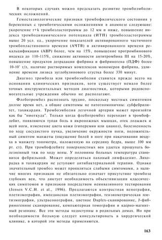 В некоторых случаях можно предсказать развитие тромбоэмболи-
ческих осложнений.
    Гемостазиологические признаки тромбофилического состояния у
беременных с тромботическими осложнениями в анамнезе следующие:
укорочение r+k тромбоэластограммы до 12 мм и ниже, повышение ин­
декса тромбодинамического потенциала (ИТП) тромбоэластограммы
выше 20 усл. ед., укорочение показателей активированного частичного
тромбопластинового времени (АЧТВ) и активированного времени ре-
кальцификации (АВР) более, чем на 15%, повышение протромбинового
индекса до 110-115%, снижение активности антитромбина III на 15-20%,
повышение продуктов деградации фибрина и фибриногена (ПДФ) более
10-10° г/л, наличие растворимых комплексов мономеров фибрина, удли­
нение времени лизиса эуглобулинового сгустка более 330 минут.
    Диагноз тромбоза или тромбоэмболии ставится прежде всего на
основании клинических признаков, хотя существует немало более
точных инструментальных методов диагностики, которыми родовспо­
могательные учреждения обычно не располагают.
    Флеботромбоз распознать трудно, поскольку местных симптомов
долгое время нет, а общие симптомы не патогномоничны: субфебрили­
тет, тахикардия. Тромбоэмболия легочной артерии может произойти
как бы "ниоткуда". Только когда флеботромбоз переходит в тромбоф­
лебит, появляются тупая боль в икроножных мышцах, отек лодыжек и
всей ноги, изменение цвета кожи (гиперемия или цианоз), болезненность
по ходу сосудистого пучка, увеличение окружности ноги, положитель­
ный симптом манжеты (ощущение болей в ноге при накачивании возду­
ха в манжету тонометра, наложенную на середину бедра, выше 100 мм
рт. ст). При тромбофлебите поверхностных вен удается прощупать бо­
лезненный тяж по ходу вены. У половины больных температура стано­
вится фебрильной. Может определяться паховый лимфаденит. Лихо­
радка и тахикардия не уступают антибактериальной терапии. Однако
значительный тромбоз может проявляться слабыми симтомами, а нали­
чие многих признаков не обязательно означает присутствие тромбоза
глубоких вен, что диктует необходимость объективизации классичес­
ких симптомов и признаков посредством неинвазивного тестирования
(Jensen V.C.H. et al., 1996). Предлагаются контрастная венография,
плетизмография, импедансная плетизмография, тензиометрическая пле­
тизмография, ультрасонография, цветное Duplex-сканирование, J-фиб-
риногенное сканирование, компьютерная томография и ядерно-магнит­
ный резонанс. Все эти методы недоступны в родильных домах. Но при
необходимости больную следует консультировать в хирургической
клинике, в которой эти методы применяются.

                                                                 163
 
