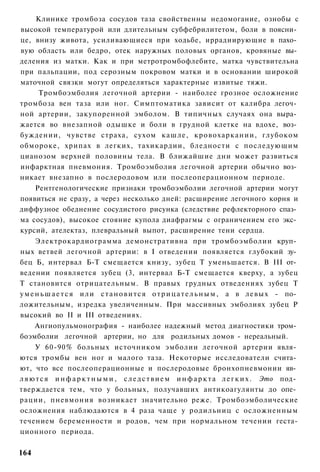 Клинике тромбоза сосудов таза свойственны недомогание, ознобы с
высокой температурой или длительным субфебрилитетом, боли в поясни­
це, внизу живота, усиливающиеся при ходьбе, иррадиирующие в пахо­
вую область или бедро, отек наружных половых органов, кровяные вы­
деления из матки. Как и при метротромбофлебите, матка чувствительна
при пальпации, под серозным покровом матки и в основании широкой
маточной связки могут определяться характерные извитые тяжи.
       Тромбоэмболия легочной артерии - наиболее грозное осложнение
тромбоза вен таза или ног. Симптоматика зависит от калибра легоч­
ной артерии, закупоренной эмболом. В типичных случаях она выра­
жается во внезапной одышке и боли в грудной клетке на вдохе, воз­
буждении, чувстве страха, сухом кашле, кровохаркании, глубоком
обмороке, хрипах в легких, тахикардии, бледности с последующим
цианозом верхней половины тела. В ближайшие дни может развиться
инфарктная пневмония. Тромбоэмболия легочной артерии обычно воз­
никает внезапно в послеродовом или послеоперационном периоде.
      Рентгенологические признаки тромбоэмболии легочной артерии могут
появиться не сразу, а через несколько дней: расширение легочного корня и
диффузное обеднение сосудистого рисунка (следствие рефлекторного спаз­
ма сосудов), высокое стояние купола диафрагмы с ограничением его экс­
курсий, ателектаз, плевральный выпот, расширение тени сердца.
      Электрокардиограмма демонстративна при тромбоэмболии круп­
ных ветвей легочной артерии: в I отведении появляется глубокий зу­
бец Б, интервал Б-Т смещается книзу, зубец Т уменьшается. В III от­
ведении появляется зубец (3, интервал Б-Т смещается кверху, а зубец
Т становится отрицательным. В правых грудных отведениях зубец Т
у м е н ь ш а е т с я и л и с т а н о в и т с я о т р и ц а т е л ь н ы м , а в левых - по­
ложительным, изредка увеличенным. При массивных эмболиях зубец Р
высокий во II и III отведениях.
      Ангиопульмонография - наиболее надежный метод диагностики тром­
боэмболии легочной артерии, но для родильных домов - нереальный.
      У 60-90% больных источником эмболии легочной артерии явля­
ются тромбы вен ног и малого таза. Некоторые исследователи счита­
ют, что все послеоперационные и послеродовые бронхопневмонии яв­
л я ю т с я и н ф а р к т н ы м и , с л е д с т в и е м и н ф а р к т а л е г к и х . Это под­
тверждается тем, что у больных, получавших антикоагулянты до опе­
рации, пневмония возникает значительно реже. Тромбоэмболические
осложнения наблюдаются в 4 раза чаще у родильниц с осложненным
течением беременности и родов, чем при нормальном течении геста-
ционного периода.

164
 