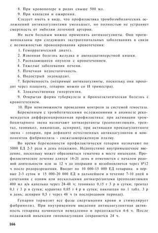 8. При кровопотере в родах свыше 500 мл.
     9. При кахексии и ожирении.
     Следует иметь в виду, что профилактика тромбоэмболических ос­
ложнений антикоагулянтами уменьшает, но полностью не устраняет
смертность от эмболии легочной артерии.
     Не всем больным можно применять антикоагулянты. Они проти­
вопоказаны при следующих экстрагенитальных заболеваниях в связи
с возможностью провоцирования кровотечения:
     1. Геморрагический диатез.
     2. Язвенная болезнь желудка и двенадцатиперстной кишки.
     3. Распадающиеся опухоли с кровотечением.
    4. Тяжелые заболевания печени.
     5. Почечная недостаточность.
     6. Подострый эндокардит.
     7. Беременность (непрямые антикоагулянты, поскольку они прохо­
дят через плаценту, гепарин можно со II триместра).
     8. Злокачественная гипертензия.
     9. Открытая форма туберкулеза и бронхоэктатическая болезнь с
кровотечением.
     10. При невозможности проведения контроля за системой гемостаза.
    Беременным с тромботическими осложнениями в анамнезе реко­
мендуется дифференцированная профилактика: при активации тром-
боцитарного звена назначают антиагреганты (реополиглюкин, трен-
тал, теоникол, никошпан, аспирин), при активации прокоагулянтного
звена - гепарин, при дефиците естественных антикоагулянтов и ком­
понентов фибринолиза - свежезамороженную плазму.
    Во время беременности профилактически гепарин назначают по
5000 ЕД 2-3 раза в день подкожно. Недопустимо внутримышечное вве­
дение, поскольку может образоваться гематома в месте инъекции. Про­
филактическое лечение длится 14-21 день и отменяется с началом родо­
вой деятельности или за 12 ч до операции и возобновляется через 8*12
ч после родоразрешения. Вводят по 10 000-15 000 ЕД гепарина в пер­
вые 2-3 суток и 15 000-20 000 ЕД в дальнейшем в течение 7-10 дней в
сочетании с одним или несколькими антиагрегантами (реополиглюкин
400 мл в/в капельно через 24-48 ч; теоникол 0,15 г 3 р в сутки; трентал
0,1 г 3 р в сутки; курантил 0,05 г 4 р в сутки; никошпан по 1 табл. 3 р
в день; аспирин 0,5 г через 48 ч (в послеродовом периоде).
    Гепарин тормозит все фазы свертывания крови и стимулирует
фибринолиз. При внутривенном введении антикоагулянтная актив­
ность гепарина начинается немедленно и продолжается 4-6 ч. После
подкожной инъекции гипокоагуляция сохраняется 24 ч.

166
 