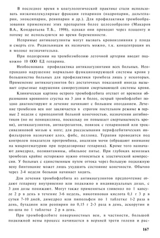 В последнее время в коагулологической практике стали использо­
вать низкомолекулярные фракции гепаринов (надропарин, дальтепа-
рин, эноксипарин, ревипарин и др.). Для профилактики тромбообра-
зования применение этих препаратов более целесообразно (Макаров
В.А., Кондратьева Т.Б., 1998), однако они проходят через плаценту и
потому не используются во время беременности.
    Непрямые антикоагулянты могут вызвать кровоизлияния у плода
и смерть его. Родильницам их назначать можно, т.к. концентрация их
в молоке незначительна.
    При подозрении на тромбоэмболию легочной артерии вводят под­
кожно 10 ООО ЕД гепарина.
    Необоснована профилактика антикоагулянтами всех больных. Нео-
правдано нарушение нормально функционирующей системы крови у
большинства больных для профилактики тромбоза лишь у некоторых.
Применение антикоагулянтов без достаточных показаний иногда вызы­
вает серьезные нарушения саморегуляции свертывающей системы крови.
    Клиническая картина острого тромбофлебита отстает от времени об­
разования кровяного сгустка на 3 дня и более, острый тромбофлебит по­
здно диагностируют и лечение начинают с большим опозданием. Лече­
ние тромбозов вен ног заключается в строгом постельном режиме в пер­
вые 2 недели с приподнятой больной конечностью, назначении антибио­
тиков (но не пенициллина, поскольку он повышает свертываемость кро­
ви), антикоагулянтов, антиагрегантов, повязок с гепариновой или трок-
сивазиновой мозью к ноге; для рассасывания перифлебитических ин­
фильтратов назначают алоэ, фибс, пеллоид. Терапия проводится под
контролем показателя протромбина, анализов мочи (обращают внимание
на микрогематурию при передозировке гепарина). Кроме того назнача­
ют димедрол, поливитамины, обильное питье. При глубоких венозных
тромбозах крайне осторожно нужно относиться к эластической компрес­
сии. У больных с единственным путем оттока через большую подкожную
вену бинтование может лишь ухудшить состояние конечности. Обычно
через 2-4 недели больная начинает ходить.
    Для лечения тромбофлебита из антикоагулянтов предпочтение от­
дают гепарину внутривенно или подкожно в индивидуальных дозах, с
3 дня дозы понижают. Могут также применяться гливенол по 1 капсу­
ле 2 р в день в течение 3-6 недель, никотиновая кислота 0,1 г 3 р в
сутки 7-10 дней, димедрол или пипольфен по 1 таблетке 1-2 раза в
день, бутадион или реопирин по 0,15 г 2-3 раза в день, аскорутин и
но-шпа по 1 таблетке 2 р в день.
   При т р о м б о ф л е б и т е поверхностных вен, в частности, большой
подкожной вены процесс начинается в верхней трети голени и рас-

                                                                    167
 