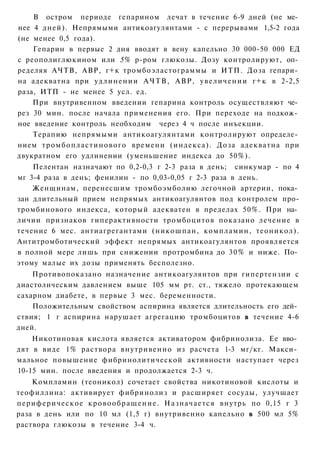 В остром периоде гепарином лечат в течение 6-9 дней (не ме­
нее 4 дней). Непрямыми антикоагулянтами - с перерывами 1,5-2 года
(не менее 0,5 года).
    Гепарин в первые 2 дня вводят в вену капельно 30 000-50 000 ЕД
с реополиглюкином или 5% р-ром глюкозы. Дозу контролируют, оп­
ределяя АЧТВ, АВР, г+к тромбоэластограммы и ИТП. Доза гепари­
на адекватна при у д л и н е н и и А Ч Т В , АВР, у в е л и ч е н и и г+к в 2-2,5
раза, ИТП - не менее 5 усл. ед.
    При внутривенном введении гепарина контроль осуществляют че­
рез 30 мин. после начала применения его. При переходе на подкож­
ное введение контроль необходим через 4 ч после инъекции.
    Терапию непрямыми антикоагулянтами контролируют определе­
нием тромбопластинового времени (индекса). Доза адекватна при
двукратном его удлинении (уменьшение индекса до 50%).
    Пелентан назначают по 0,2-0,3 г 2-3 раза в день; синкумар - по 4
мг 3-4 раза в день; фенилин - по 0,03-0,05 г 2-3 раза в день.
    Женщинам, перенесшим тромбоэмболию легочной артерии, пока­
зан длительный прием непрямых антикоагулянтов под контролем про-
тромбинового индекса, который адекватен в пределах 50%. При на­
личии признаков гиперактивности тромбоцитов показано лечение в
течение 6 мес. антиагрегантами (никошпан, компламин, теоникол).
Антитромботический эффект непрямых антикоагулянтов проявляется
в полной мере лишь при снижении протромбина до 30% и ниже. По­
этому малые их дозы применять бесполезно.
    Противопоказано назначение антикоагулянтов при гипертензии с
диастолическим давлением выше 105 мм рт. ст., тяжело протекающем
сахарном диабете, в первые 3 мес. беременности.
    Положительным свойством аспирина является длительность его дей­
ствия; 1 г аспирина нарушает агрегацию тромбоцитов в течение 4-6
дней.
    Никотиновая кислота является активатором фибринолиза. Ее вво­
дят в виде 1% раствора внутривенно из расчета 1-3 мг/кг. Макси­
мальное повышение фибринолитической активности наступает через
10-15 мин. после введения и продолжается 2-3 ч.
    Компламин (теоникол) сочетает свойства никотиновой кислоты и
теофиллина: активирует фибринолиз и расширяет сосуды, улучшает
периферическое к р о в о о б р а щ е н и е . Назначается внутрь по 0,15 г 3
раза в день или по 10 мл (1,5 г) внутривенно капельно в 500 мл 5%
раствора глюкозы в течение 3-4 ч.
 