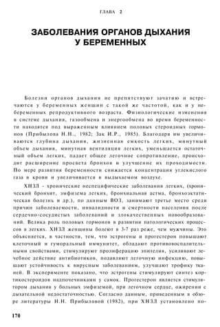 ГЛАВА     2




        ЗАБОЛЕВАНИЯ ОРГАНОВ ДЫХАНИЯ
               У БЕРЕМЕННЫХ




    Б о л е з н и о р г а н о в д ы х а н и я не п р е п я т с т в у ю т з а ч а т и ю и встре­
чаются у б е р е м е н н ы х ж е н щ и н с т а к о й же ч а с т о т о й , как и у не­
беременных репродуктивного возраста. Физиологические изменения
в системе дыхания, газообмена и энергообмена во время беременнос­
ти находятся под выраженным влиянием половых стероидных гормо­
нов (Прибылова Н.Н., 1982; Зак И.Р., 1985). Благодаря им увеличи­
ваются глубина дыхания, жизненная емкость легких, минутный
объем дыхания, минутная вентиляция легких, уменьшается остаточ­
ный объем легких, падает общее легочное сопротивление, происхо­
дит расширение просвета бронхов и улучшение их проходимости.
По мере развития беременности снижается концентрация углекислого
газа в крови и увеличивается в выдыхаемом воздухе.
    ХНЗЛ - хронические неспецифические заболевания легких, (хрони­
ческий бронхит, эмфизема легких, бронхиальная астма, бронхоэктати-
ческая болезнь и др.), по данным ВОЗ, занимают третье место среди
причин заболеваемости, инвалидности и смертности населения после
сердечно-сосудистых заболеваний и злокачественных новообразова­
ний. Велика роль половых гормонов в развитии патологических процес­
сов в легких. ХНЗЛ женщины болеют в 3-7 раз реже, чем мужчины. Это
объясняется, в частности, тем, что эстрогены и прогестерон повышают
клеточный и гуморальный иммунитет, обладают противовоспалитель­
ными свойствами, стимулируют пролиферацию эпителия, усиливают ле­
чебное действие антибиотиков, подавляют легочную инфекцию, повы­
шают устойчивость к вирусным заболеваниям, улучшают трофику тка­
ней. В эксперименте показано, что эстрогены стимулируют синтез кор-
тикостероидов надпочечниками у самок. Прогестерон является стимуля­
тором дыхания у больных эмфиземой, при легочном сердце, ожирении с
дыхательной недостаточностью. Согласно данным, приведенным в обзо­
ре литературы Н.Н. Прибыловой (1982), при Х Н З Л установлено по-

170
 