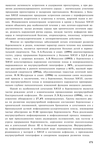 вышение активности эстрогенов и содержания прогестерона, а при раз­
витии декомпенсированного легочного сердца - значительное угнетение
продукции прогестерона и экскреции прегнандиола. Возможно, у боль­
ных ХНЗЛ повышение продукции эстрогенов связано с периферическим
превращением андрогенов в эстрогены в печени, жировой ткани и лег­
ких. Повышением концентрации эстрогенов в крови у больных ХНЗЛ
можно объяснить ряд особенностей течения у них легочно-сердечной не­
достаточности: малые размеры сердца при хроническом легочном серд­
це, редкость нарушений ритма сердца, низкую частоту инфарктов мио­
карда и гипертонической болезни, атеросклероза, поскольку эстрогены
обладают антисклеротическим и антиаритмическим действием.
    Многие из приобретенных заболеваний легких отягощают развитие
беременности и родов, изменяют характер своего течения под влиянием
беременности, являются причиной рождения больных детей и перина­
тальной смертности. Так, Е.А.Пальчик и соавт. (1991) диагностировали
гестоз, угрозу прерывания беременности у больных ХНЗЛ в 2,2-3 раза
чаще, чем у здоровых женщин. А.В.Микаэлян (1993) у беременных с
ХНЗЛ констатировала нарушение состояния плода и новорожденного,
выражавшееся во внутриутробной гипотрофии у 3 0 % , дезадаптацион-
ные расстройства в раннем неонатальном периоде у 6 1 % , высокой пери­
натальной смертности (29%о), обусловленных тяжестью легочной пато­
логии. Н.М.Мазурская и соавт. (1996) на основании своих исследова­
ний пришли к заключению, что у беременных, больных ХНЗЛ, состоя­
ние внутриутробного плода и новорожденного нарушается пропорцио­
нально глубине патологических изменений функции внешнего дыхания.
    Одной из особенностей сочетания ХНЗЛ и беременности является
частое рождение детей с клиническими проявлениями внутриутробной
бактериальной инфекции. По данным Л.Э.Кузьменко (1994), это ос­
ложнение обнаружено у 2 7 , 4 % новорожденных. Группу высокого рис­
ка по развитию внутриутробной инфекции составляют беременные с
хронической пневмонией, хроническим бронхитом и сочетанием его с
бронхиальной астмой инфекционно-аллергического генеза, имеющими
частые обострения во П-Ш триместрах беременности. Риск реализации
внутриутробного инфицирования в инфекционный процесс повышает­
ся при присоединении таких акушерских осложнений, как гестозы и
угроза прерывания беременности, дородовое излитие околоплодных
вод и длительный (более 12 ч) безводный промежуток. Внутриутробно­
му инфицированию в наибольшей мере подвержены новорожденные,
родившиеся у матерей с ХНЗЛ в состоянии асфиксии, с признаками
внутриутробной гипотрофии и синдромом задержки развития плода.


                                                                  171
 