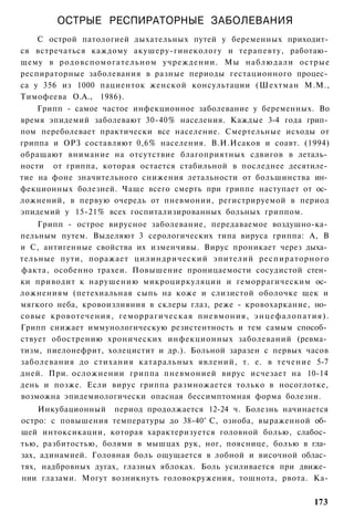 ОСТРЫЕ РЕСПИРАТОРНЫЕ ЗАБОЛЕВАНИЯ
    С острой патологией дыхательных путей у беременных приходит­
ся встречаться каждому акушеру-гинекологу и терапевту, работаю­
щему в родовспомогательном учреждении. Мы наблюдали острые
респираторные заболевания в разные периоды гестационного процес­
са у 356 из 1000 пациенток женской консультации (Шехтман М.М.,
Тимофеева О.А., 1986).
    Грипп - самое частое инфекционное заболевание у беременных. Во
время эпидемий заболевают 30-40% населения. Каждые 3-4 года грип­
пом переболевает практически все население. Смертельные исходы от
гриппа и ОРЗ составляют 0,6% населения. В.И.Исаков и соавт. (1994)
обращают внимание на отсутствие благоприятных сдвигов в леталь­
ности от гриппа, которая остается стабильной в последнее десятиле­
тие на фоне значительного снижения летальности от большинства ин­
фекционных болезней. Чаще всего смерть при гриппе наступает от ос­
ложнений, в первую очередь от пневмонии, регистрируемой в период
эпидемий у 15-21% всех госпитализированных больных гриппом.
    Грипп - острое вирусное заболевание, передаваемое воздушно-ка­
пельным путем. Выделяют 3 серологических типа вируса гриппа: А, В
и С, антигенные свойства их изменчивы. Вирус проникает через дыха­
тельные пути, поражает цилиндрический эпителий респираторного
факта, особенно трахеи. Повышение проницаемости сосудистой стен­
ки приводит к нарушению микроциркуляции и геморрагическим ос­
ложнениям (петехиальная сыпь на коже и слизистой оболочке щек и
мягкого неба, кровоизлияния в склеры глаз, реже - кровохаркание, но­
совые кровотечения, геморрагическая пневмония, энцефалопатия).
Грипп снижает иммунологическую резистентность и тем самым способ­
ствует обострению хронических инфекционных заболеваний (ревма­
тизм, пиелонефрит, холецистит и др.). Больной заразен с первых часов
заболевания до стихания катаральных явлений, т. е. в течение 5-7
дней. При. осложнении гриппа пневмонией вирус исчезает на 10-14
день и позже. Если вирус гриппа размножается только в носоглотке,
возможна эпидемиологически опасная бессимптомная форма болезни.
    Инкубационный период продолжается 12-24 ч. Болезнь начинается
остро: с повышения температуры до 38-40° С, озноба, выраженной об­
щей интоксикации, которая характеризуется головной болью, слабос­
тью, разбитостью, болями в мышцах рук, ног, пояснице, болью в гла­
зах, адинамией. Головная боль ощущается в лобной и височной облас­
тях, надбровных дугах, глазных яблоках. Боль усиливается при движе­
нии глазами. Могут возникнуть головокружения, тошнота, рвота. Ка-


                                                                173
 