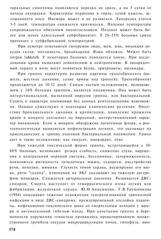 таральные симптомы появляются нередко не сразу, а на 3 сутки от
начала лихорадки. Характерны першение в горле, сухой кашель, за­
ложенность носа. Насморк может и не развиться. Лихорадка длится
3-5 дней, температура снижается критически. Падение температуры
сопровождается обильным потоотделением. Позднее может быть бо­
лее или менее длительный субфебрилитет. У 20-25% больных грипп
протекает с субфебрильной температурой.
    При осмотре отмечаются гиперемия лица, шеи, зева, инъекция со­
судов склер, потливость, брадикардия. Язык обложен. Может быть
петрев 1аЫа1еБ. У некоторых больных появляется понос. При иссле­
довании крови выявляют лейкопению и нейтропению. В лихорадоч­
ный период в моче могут появиться белок, эритроциты, цилиндры.
    При гриппе характерно развитие картины трахеобронхита (ка­
шель, жесткое дыхание, сухие хрипы над трахеей). Трахеобронхит
продолжается до 10-12 дней. Самым частым осложнением, возникаю­
щим у 10% больных гриппом, является пневмония. Она может быть
интерстициальной, вызванной вирусом гриппа, или бактериальной.
Судить о характере пневмонии без данных рентгеноскопии невозмож­
но. Однако существуют и некоторые клинические различия. Отсут­
ствие бронхиального дыхания и крепитации, появление прожилок
крови в мокроте указывает на вирусный, интерстициальный харак­
тер пневмонии. Если в мокроте обнаружена патогенная флора, а рен­
тгенологически выявляется инфильтрация легкого, это указывает на
присоединение к гриппу очаговой бактериальной пневмонии. Грипп
дает и такие осложнения, как синусит, миокардит, отит.
    При тяжелой токсической форме гриппа, встречающейся у 30-
40% больных, возникают резкая слабость, снижение слуха, наруше­
ния в центральной нервной системе, бессонница, заторможенность,
появляются ригидность затылочных мышц, судороги, расстройства
речи, походки, мимики. Глухость тонов сердца, расширение его вле­
во, ритм "галопа", изменения на ЭКГ указывают на тяжелую дистро­
фию миокарда. Снижается артериальное давление. Развивается ДВС-
синдром. С м е р т ь наступает от г е м о р р а г и ч с к о г о отека легких или
фибриляции желудочков сердца. Ю.Н.Анисимова, Г.В.Трушникова
(1994) описывают тяжелые осложнения генерализованной гриппозной
инфекции в виде ДВС-синдрома, преждевременной отслойки плацен­
ты, инфекционно-токсического шока со смертельным исходом у мате­
ри и антенатальной гибелью плода. При сочетании гриппа и бере­
менности нарушения гемостаза проявились превалированием множе­
ственного тромбоза сосудов микроциркуляции почек, гипофиза, мио-
174
 