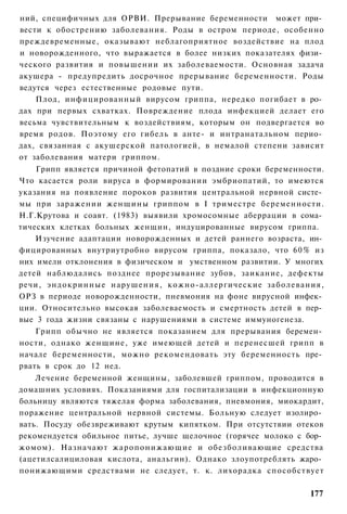 ний, специфичных для ОРВИ. Прерывание беременности может при­
вести к обострению заболевания. Роды в остром периоде, особенно
преждевременные, оказывают неблагоприятное воздействие на плод
и новорожденного, что выражается в более низких показателях физи­
ческого развития и повышении их заболеваемости. Основная задача
акушера - предупредить досрочное прерывание беременности. Роды
ведутся через естественные родовые пути.
    Плод, инфицированный вирусом гриппа, нередко погибает в ро­
дах при первых схватках. Повреждение плода инфекцией делает его
весьма чувствительным к воздействиям, которым он подвергается во
время родов. Поэтому его гибель в анте- и интранатальном перио­
дах, связанная с акушерской патологией, в немалой степени зависит
от заболевания матери гриппом.
    Грипп является причиной фетопатий в поздние сроки беременности.
Что касается роли вируса в формировании эмбриопатий, то имеются
указания на появление пороков развития центральной нервной систе­
мы при заражении женщины гриппом в I триместре беременности.
Н.Г.Крутова и соавт. (1983) выявили хромосомные аберрации в сома­
тических клетках больных женщин, индуцированные вирусом гриппа.
    Изучение адаптации новорожденных и детей раннего возраста, ин­
фицированных внутриутробно вирусом гриппа, показало, что 60% из
них имели отклонения в физическом и умственном развитии. У многих
детей наблюдались позднее прорезывание зубов, заикание, дефекты
речи, эндокринные нарушения, кожно-аллергические заболевания,
ОРЗ в периоде новорожденности, пневмония на фоне вирусной инфек­
ции. Относительно высокая заболеваемость и смертность детей в пер­
вые 3 года жизни связаны с нарушениями в системе иммуногенеза.
    Грипп обычно не является показанием для прерывания беремен­
ности, однако женщине, уже имеющей детей и перенесшей грипп в
начале беременности, можно рекомендовать эту беременность пре­
рвать в срок до 12 нед.
    Лечение беременной женщины, заболевшей гриппом, проводится в
домашних условиях. Показаниями для госпитализации в инфекционную
больницу являются тяжелая форма заболевания, пневмония, миокардит,
поражение центральной нервной системы. Больную следует изолиро­
вать. Посуду обезвреживают крутым кипятком. При отсутствии отеков
рекомендуется обильное питье, лучше щелочное (горячее молоко с бор­
жомом). Назначают жаропонижающие и обезболивающие средства
(ацетилсалициловая кислота, анальгин). Однако злоупотреблять жаро­
понижающими средствами не следует, т. к. лихорадка способствует

                                                               177
 