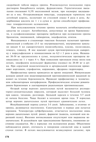 скорейшей гибели вируса гриппа. Рекомендуется полоскание горла
 раствором бикарбоната натрия, фурациллина. Герпетические высы­
 пания смазывают 0,5% оксолиновой мазью, при насморке закладыва­
 ют ее в нос. Отхаркивающую микстуру, содержащую термопсис или
 алтейный корень, назначают по столовой ложке 4 раза в день. Ас­
 корбиновая кислота по 1 г в сутки и рутин способствуют профилак­
 тике геморрагических осложнений.
    При неосложненном течении гриппа назначать антибактериальные
средства не следует. Антибиотики, допустимые во время беременнос­
ти, и сульфаниламидные препараты требуются при осложнении гриппа
бронхитом, пневмонией, гайморитом, энцефалитом, отитом.
    Находящимся в стационаре тяжелым больным назначают противо­
гриппозный у-глобулин (3-5 мл внутримышечно), внутривенно капель­
но вводят 6 мл сывороточного полиглобулина, плазму, полиглюкин,
гемодез, глюкозу. В нос вдыхают сухую противогриппозную сыворот­
ку с норсульфазолом и пенициллином по 0,5 г 3 раза в день. Назнача­
ют 30-50 мг преднизолона в сутки, полусинтетические препараты пе­
нициллина по 1 г через 4 ч. При появлении признаков отека мозга или
легких, энцефалита используют фуросемид (лазикс) по 20-40 мг в сут­
ки. При сердечной недостаточности и артериальной гипотензии приме­
няют коргликон, строфантин, кордиамин, эфедрина гидрохлорид.
    Профилактика гриппа проводится во время эпидемий. Иммунизация
женщин живой или инактивированной противогриппозной вакциной не
влияет на течение беременности. Проводят профилактику и человечес­
ким лейкоцитарным интерфероном. Профилактическое лечение реманта­
дином беременным и лактирующим родильницам противопоказано.
    Острый катар верхних дыхательных путей вызывается респира-
торно-синцитиальным вирусом, который выделяет больной человек
при кашле, чихании, разговоре. Больной заразен в течение 5-7 дней
от начала болезни. Чаще болеют в холодное время года. У взрослых
катар верхних дыхательных путей протекает сравнительно легко.
    Инкубационный период длится 3-5 дней. Заболевание, в отличие от
гриппа, развивается постепенно. Самочувствие в первые дни остается
хорошим. Температура субфебрильная, отмечается воспаление лишь
верхних дыхательных путей: ринит, фарингит (кашель, осипший или ох­
рипший голос). Явления интоксикации отсутствуют или выражены не­
значительно. В дальнейшем при присоединении бронхита, пневмонии со­
стояние ухудшается. Но у взрослых эти осложнения редки. Объективно
наблюдаются ринит, отечность и гиперемия слизистой зева и задней
стенки глотки. В легких выслушивается везикулярное дыхание, при


178
 