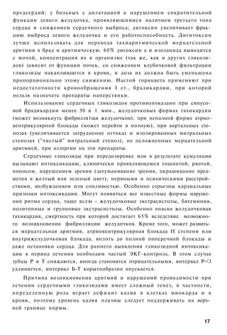 предсердий; у больных с дилатацией и нарушением сократительной
функции левого желудочка, проявляющимися наличием третьего тона
сердца и снижением сердечного выброса; дигоксин увеличивает фрак­
цию выброса левого желудочка и его работоспособность. Дигитоксин
лучше использовать для перевода тахиаритмической мерцательной
аритмии в брад и аритмическую. 60% дигоксин а и изоланида выводится
с мочой, концентрация их в организме (так же, как и других гликози­
дов) зависит от функции почек, со снижением клубочковой фильтрации
гликозиды накапливаются в крови, и доза их должна быть уменьшена
пропорционально этому снижению. Настой горицвета применяют при
недостаточности кровообращения I ст., брадикардии, при которой
нельзя назначать препараты наперстянки.
    Использование сердечных гликозидов противопоказано при синусо­
вой брадикардии менее 50 в 1 мин., желудочковых формах тахикардии
(может возникнуть фибрилля1щя желудочков), при неполной форме атрио-
вентрикулярной блокады (может перейти в полную), при аортальных сте­
нозах (увеличивается затруднение оттока) и изолированных митральных
стенозах ("чистый" митральный стеноз), не осложненных мерцательной
аритмией, при аллергии на эти препараты.
    Сердечные гликозиды при передозировке или в результате кумуляции
вызывают интоксикацию, клинически проявляющуюся тошнотой, рвотой,
поносом, нарушением зрения (затуманивание зрения, окрашивание пред­
метов в желтый или зеленый цвет), нервными и психическими расстрой­
ствами, возбуждением или сонливостью. Особенно серьезны кардиальные
признаки интоксикации. Могут появиться все известные формы наруше­
ния ритма сердца, чаще всею - желудочковые экстрасистолы, бигеминия,
политопные и групповые экстрасистолы. Особенно опасна желудочковая
тахикардия, смертность при которой достигает 65% вследствие возможно­
го возникновения фибрилляции желудочков. Кроме того, может развить­
ся мерцательная аритмия, атриовентрикулярная блокада II степени или
внутрижелудочковая блокада, вплоть до полной поперечной блокады и
даже остановки сердца. Для раннего выявления гликозидной интоксика­
ции в период лечения необходим частый ЭКГ-контроль. В этом случае
зубцы Р и Т снижаются, иногда становятся отрицательными, интервал Р-<3
удлиняется, интервал Б-Т корытообразно опускается.
    Причина возникновения аритмий и нарушений проводимости при
лечении сердечными гликозидами имеет сложный генез, в частности,
определенную роль играет д е ф и ц и т калия в клетках миокарда и в
крови, поэтому уровень калия плазмы следует поддерживать на верх­
ней границе нормы.

                                                                   17
 