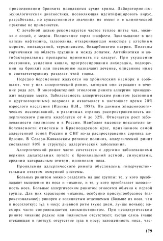 присоединении бронхита появляются сухие хрипы. Лабораторно-им-
мунологическая диагностика, позволяющая идентифицировать вирус,
разработана, но существенного значения не имеет и в клинической
практике не применяется.
    С лечебной целью рекомендуется частое теплое питье чая, моло­
ка с содой, с медом. Полоскание горла шалфеем. Закапывание в нос
капель нафтизина, галазолина, отхаркивающая микстура с алтейным
корнем, ипекакуаной, термопсисом, бикарбонатом натрия. Полезны
горчичники на область грудины и между лопаток. Антибиотики и ан­
тибактериальные препараты принимать не следует. При ухудшении
состояния, усилении кашля, прогрессировании лихорадки, подозре­
нии на бронхит или пневмонию назначают лечение, описанное ниже
в соответствующих разделах этой главы.
    Нередко беременные жалуются на хронический насморк и сооб­
щают, что у них аллергический ринит, которым они страдают в тече­
ние ряда лет. В многофакторной этиологии ринита аллергии принадле­
жит ведущее место. Заболеваемость аллергическим ринитом (сезонным
и круглогодичным) возросла и охватывает в настоящее время 2 0 %
взрослого населения (Ильина Н.И., 1997). По данным эпидемиологи­
ческих исследований, в различных странах распространенность ал­
лергического ринита колеблется от 4 до 32%. Отмечается рост забо­
леваемости полинозом и в России. Наиболее высокие показатели за­
болеваемости отмечены в К р а с н о д а р с к о м крае, признанном самой
аллергенной зоной России и СНГ из-за распространения сорняка ам­
брозии. В Северо-Кавказском регионе полиноз, аллергический ринит
составляет 8 0 % в структуре аллергических заболеваний.
    Аллергический ринит часто сочетается с другими заболеваниями
верхних дыхательных путей: с бронхиальной астмой, синуситами,
средним катаральным отитом, полипозом носа.
    Проявления аллергического ринита обусловлены гиперчувстви­
тельным ответом иммунной системы.
    Больных ринитом можно разделить на две группы: те, у кого преоб­
ладают выделения из носа и чихание, и те, у кого преобладает заложен­
ность носа. Больные аллергическим ринитом относятся обычно к первой
группе. Для них характерно чихание, особенно приступообразное (па-
роксизмальное); ринорея с водянистым отделяемым (больше из носа, чем
в носоглотку); зуд в носу; дневной ритм (хуже днем, лучше ночью); на­
сморк часто сопровождается конъюнктивитом. При неаллергическом
рините чихание редкое или полностью отсутствует; густая слизь (чаще
стекающая в глотку); отсутствие зуда в носу; заложенность носа, час-

                                                                    179
 